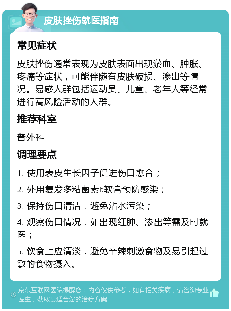 皮肤挫伤就医指南 常见症状 皮肤挫伤通常表现为皮肤表面出现淤血、肿胀、疼痛等症状，可能伴随有皮肤破损、渗出等情况。易感人群包括运动员、儿童、老年人等经常进行高风险活动的人群。 推荐科室 普外科 调理要点 1. 使用表皮生长因子促进伤口愈合； 2. 外用复发多粘菌素b软膏预防感染； 3. 保持伤口清洁，避免沾水污染； 4. 观察伤口情况，如出现红肿、渗出等需及时就医； 5. 饮食上应清淡，避免辛辣刺激食物及易引起过敏的食物摄入。