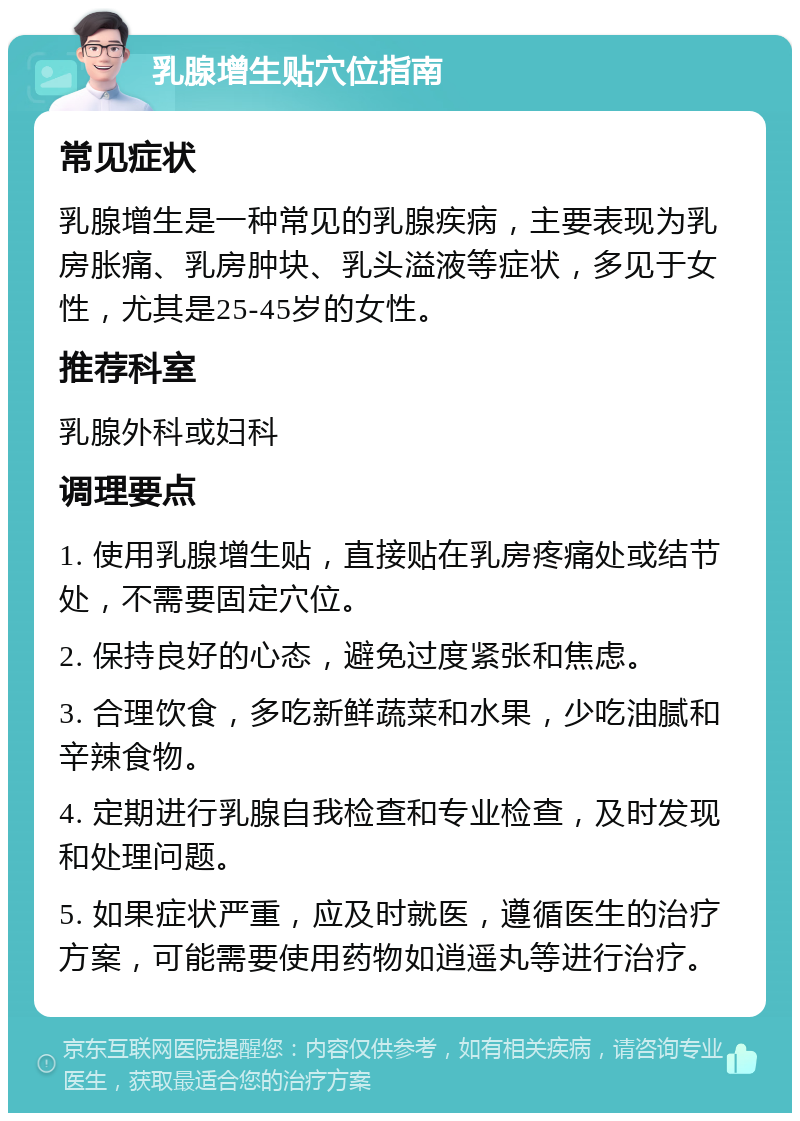 乳腺增生贴穴位指南 常见症状 乳腺增生是一种常见的乳腺疾病，主要表现为乳房胀痛、乳房肿块、乳头溢液等症状，多见于女性，尤其是25-45岁的女性。 推荐科室 乳腺外科或妇科 调理要点 1. 使用乳腺增生贴，直接贴在乳房疼痛处或结节处，不需要固定穴位。 2. 保持良好的心态，避免过度紧张和焦虑。 3. 合理饮食，多吃新鲜蔬菜和水果，少吃油腻和辛辣食物。 4. 定期进行乳腺自我检查和专业检查，及时发现和处理问题。 5. 如果症状严重，应及时就医，遵循医生的治疗方案，可能需要使用药物如逍遥丸等进行治疗。