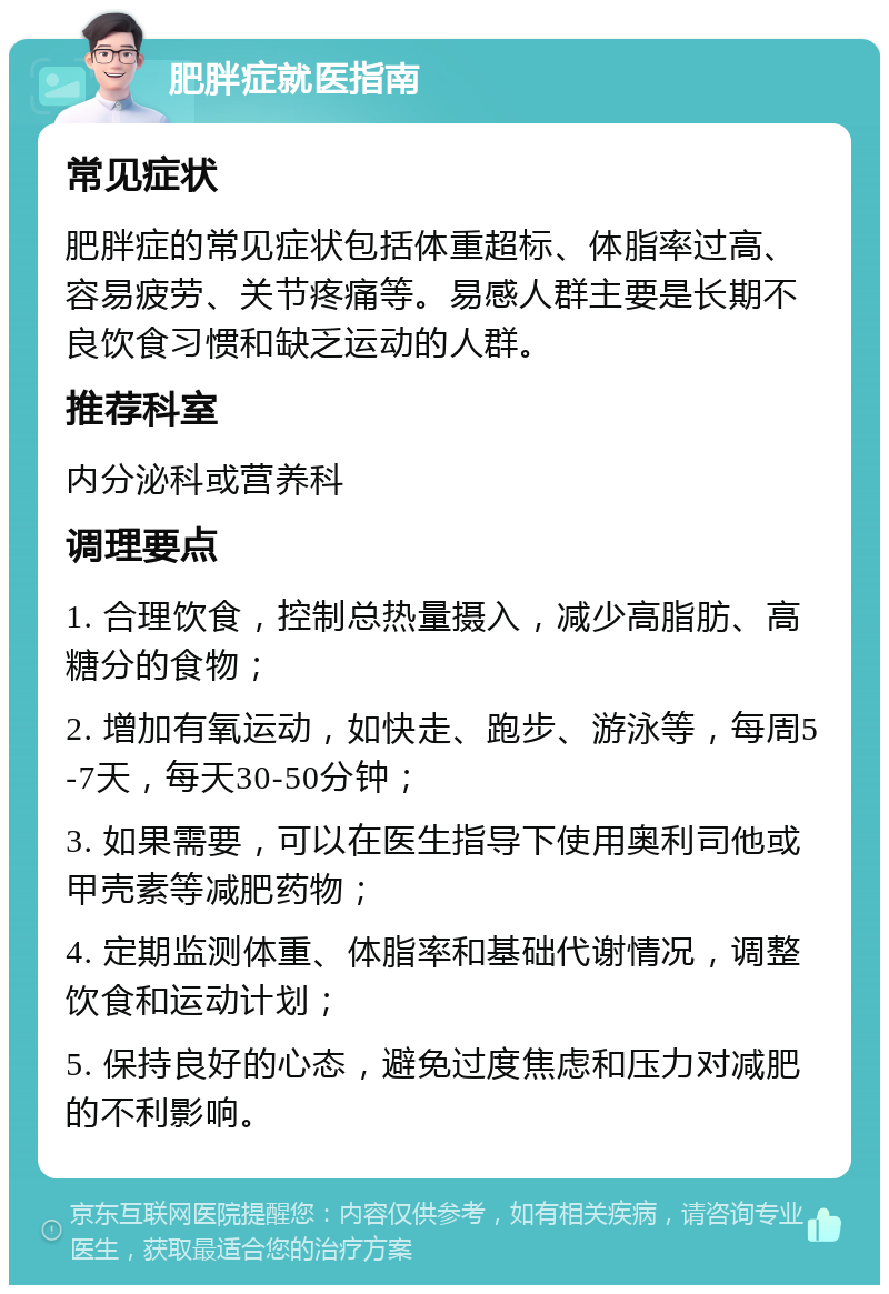 肥胖症就医指南 常见症状 肥胖症的常见症状包括体重超标、体脂率过高、容易疲劳、关节疼痛等。易感人群主要是长期不良饮食习惯和缺乏运动的人群。 推荐科室 内分泌科或营养科 调理要点 1. 合理饮食，控制总热量摄入，减少高脂肪、高糖分的食物； 2. 增加有氧运动，如快走、跑步、游泳等，每周5-7天，每天30-50分钟； 3. 如果需要，可以在医生指导下使用奥利司他或甲壳素等减肥药物； 4. 定期监测体重、体脂率和基础代谢情况，调整饮食和运动计划； 5. 保持良好的心态，避免过度焦虑和压力对减肥的不利影响。