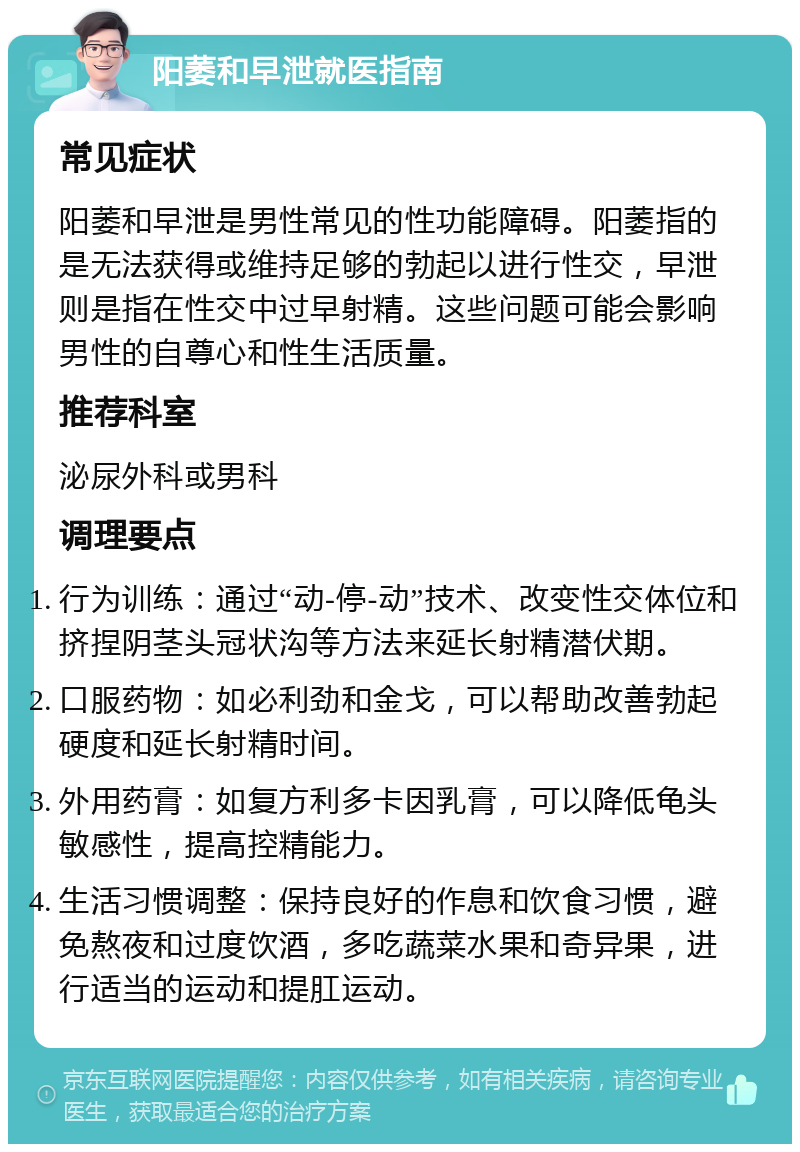 阳萎和早泄就医指南 常见症状 阳萎和早泄是男性常见的性功能障碍。阳萎指的是无法获得或维持足够的勃起以进行性交，早泄则是指在性交中过早射精。这些问题可能会影响男性的自尊心和性生活质量。 推荐科室 泌尿外科或男科 调理要点 行为训练：通过“动-停-动”技术、改变性交体位和挤捏阴茎头冠状沟等方法来延长射精潜伏期。 口服药物：如必利劲和金戈，可以帮助改善勃起硬度和延长射精时间。 外用药膏：如复方利多卡因乳膏，可以降低龟头敏感性，提高控精能力。 生活习惯调整：保持良好的作息和饮食习惯，避免熬夜和过度饮酒，多吃蔬菜水果和奇异果，进行适当的运动和提肛运动。