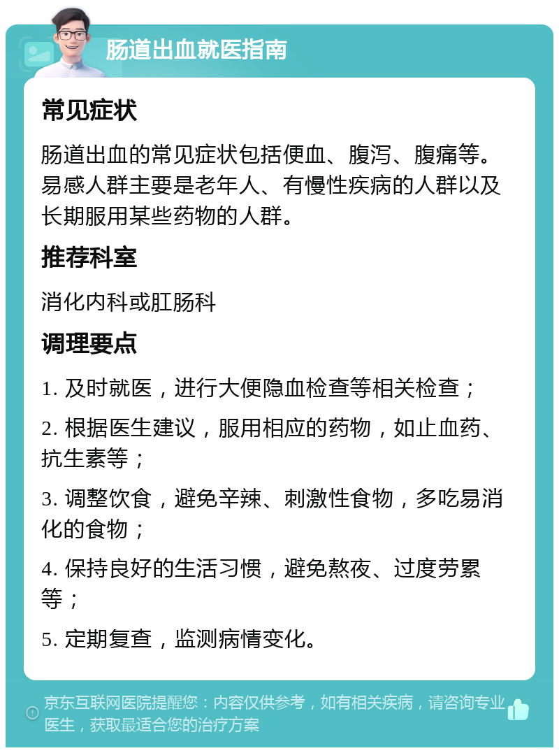 肠道出血就医指南 常见症状 肠道出血的常见症状包括便血、腹泻、腹痛等。易感人群主要是老年人、有慢性疾病的人群以及长期服用某些药物的人群。 推荐科室 消化内科或肛肠科 调理要点 1. 及时就医，进行大便隐血检查等相关检查； 2. 根据医生建议，服用相应的药物，如止血药、抗生素等； 3. 调整饮食，避免辛辣、刺激性食物，多吃易消化的食物； 4. 保持良好的生活习惯，避免熬夜、过度劳累等； 5. 定期复查，监测病情变化。