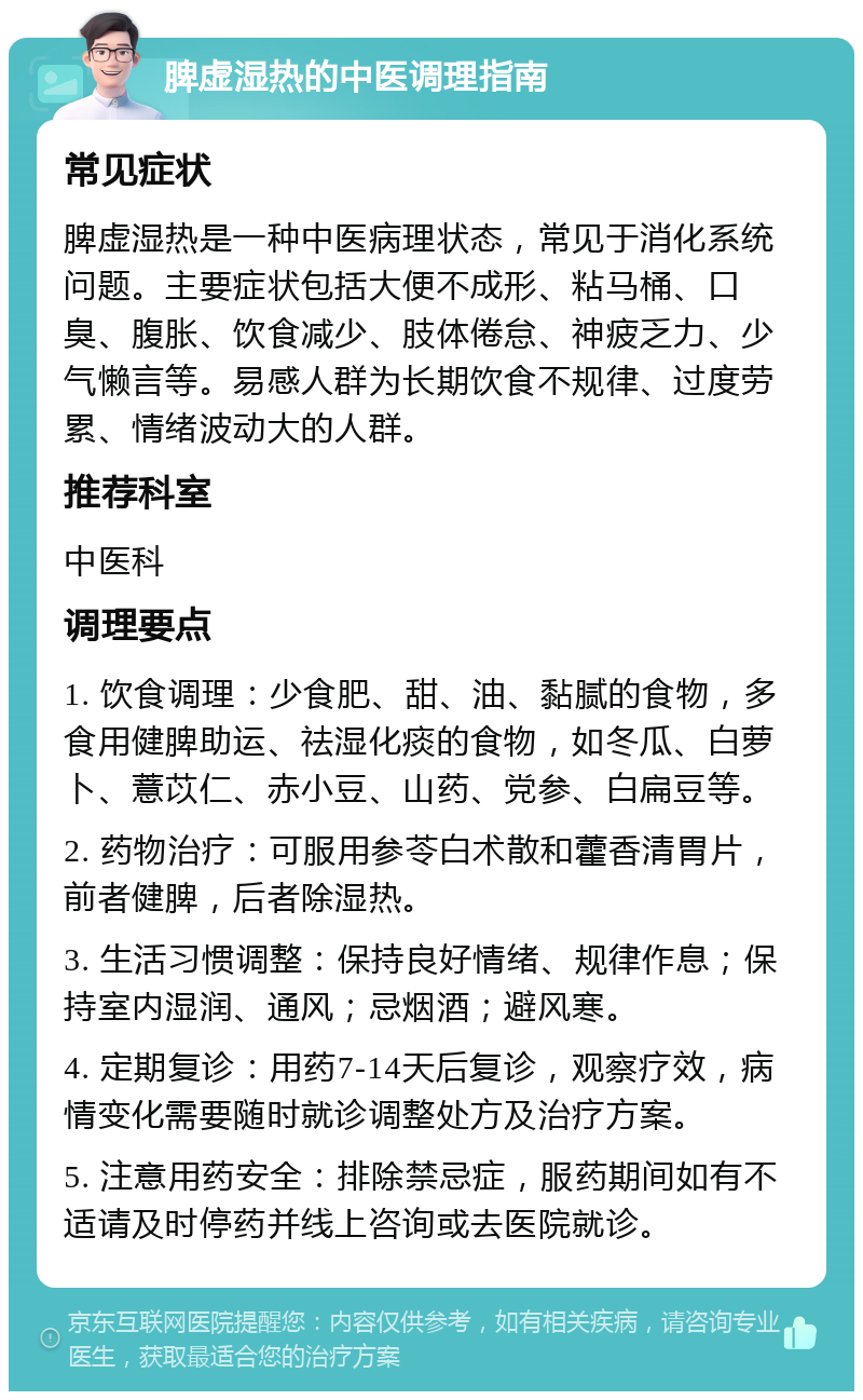 脾虚湿热的中医调理指南 常见症状 脾虚湿热是一种中医病理状态，常见于消化系统问题。主要症状包括大便不成形、粘马桶、口臭、腹胀、饮食减少、肢体倦怠、神疲乏力、少气懒言等。易感人群为长期饮食不规律、过度劳累、情绪波动大的人群。 推荐科室 中医科 调理要点 1. 饮食调理：少食肥、甜、油、黏腻的食物，多食用健脾助运、祛湿化痰的食物，如冬瓜、白萝卜、薏苡仁、赤小豆、山药、党参、白扁豆等。 2. 药物治疗：可服用参苓白术散和藿香清胃片，前者健脾，后者除湿热。 3. 生活习惯调整：保持良好情绪、规律作息；保持室内湿润、通风；忌烟酒；避风寒。 4. 定期复诊：用药7-14天后复诊，观察疗效，病情变化需要随时就诊调整处方及治疗方案。 5. 注意用药安全：排除禁忌症，服药期间如有不适请及时停药并线上咨询或去医院就诊。