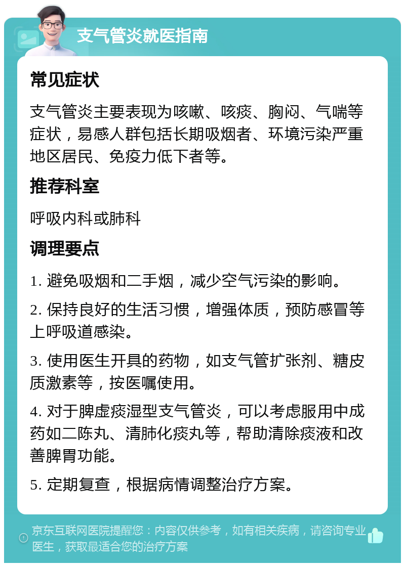 支气管炎就医指南 常见症状 支气管炎主要表现为咳嗽、咳痰、胸闷、气喘等症状，易感人群包括长期吸烟者、环境污染严重地区居民、免疫力低下者等。 推荐科室 呼吸内科或肺科 调理要点 1. 避免吸烟和二手烟，减少空气污染的影响。 2. 保持良好的生活习惯，增强体质，预防感冒等上呼吸道感染。 3. 使用医生开具的药物，如支气管扩张剂、糖皮质激素等，按医嘱使用。 4. 对于脾虚痰湿型支气管炎，可以考虑服用中成药如二陈丸、清肺化痰丸等，帮助清除痰液和改善脾胃功能。 5. 定期复查，根据病情调整治疗方案。