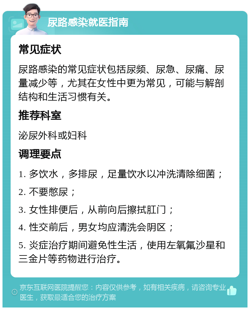 尿路感染就医指南 常见症状 尿路感染的常见症状包括尿频、尿急、尿痛、尿量减少等，尤其在女性中更为常见，可能与解剖结构和生活习惯有关。 推荐科室 泌尿外科或妇科 调理要点 1. 多饮水，多排尿，足量饮水以冲洗清除细菌； 2. 不要憋尿； 3. 女性排便后，从前向后擦拭肛门； 4. 性交前后，男女均应清洗会阴区； 5. 炎症治疗期间避免性生活，使用左氧氟沙星和三金片等药物进行治疗。