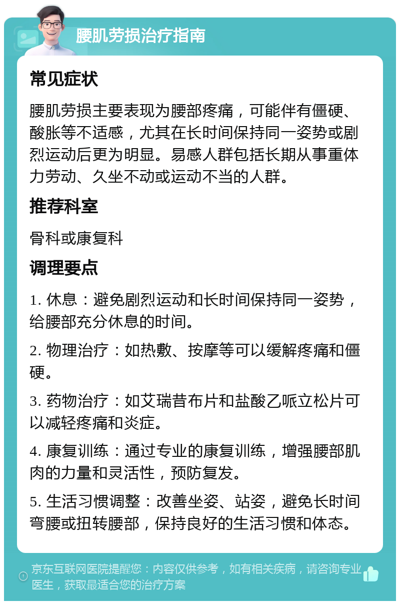 腰肌劳损治疗指南 常见症状 腰肌劳损主要表现为腰部疼痛，可能伴有僵硬、酸胀等不适感，尤其在长时间保持同一姿势或剧烈运动后更为明显。易感人群包括长期从事重体力劳动、久坐不动或运动不当的人群。 推荐科室 骨科或康复科 调理要点 1. 休息：避免剧烈运动和长时间保持同一姿势，给腰部充分休息的时间。 2. 物理治疗：如热敷、按摩等可以缓解疼痛和僵硬。 3. 药物治疗：如艾瑞昔布片和盐酸乙哌立松片可以减轻疼痛和炎症。 4. 康复训练：通过专业的康复训练，增强腰部肌肉的力量和灵活性，预防复发。 5. 生活习惯调整：改善坐姿、站姿，避免长时间弯腰或扭转腰部，保持良好的生活习惯和体态。