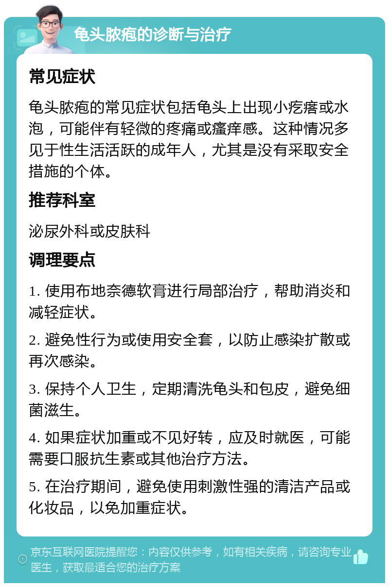 龟头脓疱的诊断与治疗 常见症状 龟头脓疱的常见症状包括龟头上出现小疙瘩或水泡，可能伴有轻微的疼痛或瘙痒感。这种情况多见于性生活活跃的成年人，尤其是没有采取安全措施的个体。 推荐科室 泌尿外科或皮肤科 调理要点 1. 使用布地奈德软膏进行局部治疗，帮助消炎和减轻症状。 2. 避免性行为或使用安全套，以防止感染扩散或再次感染。 3. 保持个人卫生，定期清洗龟头和包皮，避免细菌滋生。 4. 如果症状加重或不见好转，应及时就医，可能需要口服抗生素或其他治疗方法。 5. 在治疗期间，避免使用刺激性强的清洁产品或化妆品，以免加重症状。