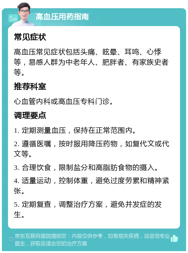 高血压用药指南 常见症状 高血压常见症状包括头痛、眩晕、耳鸣、心悸等，易感人群为中老年人、肥胖者、有家族史者等。 推荐科室 心血管内科或高血压专科门诊。 调理要点 1. 定期测量血压，保持在正常范围内。 2. 遵循医嘱，按时服用降压药物，如复代文或代文等。 3. 合理饮食，限制盐分和高脂肪食物的摄入。 4. 适量运动，控制体重，避免过度劳累和精神紧张。 5. 定期复查，调整治疗方案，避免并发症的发生。