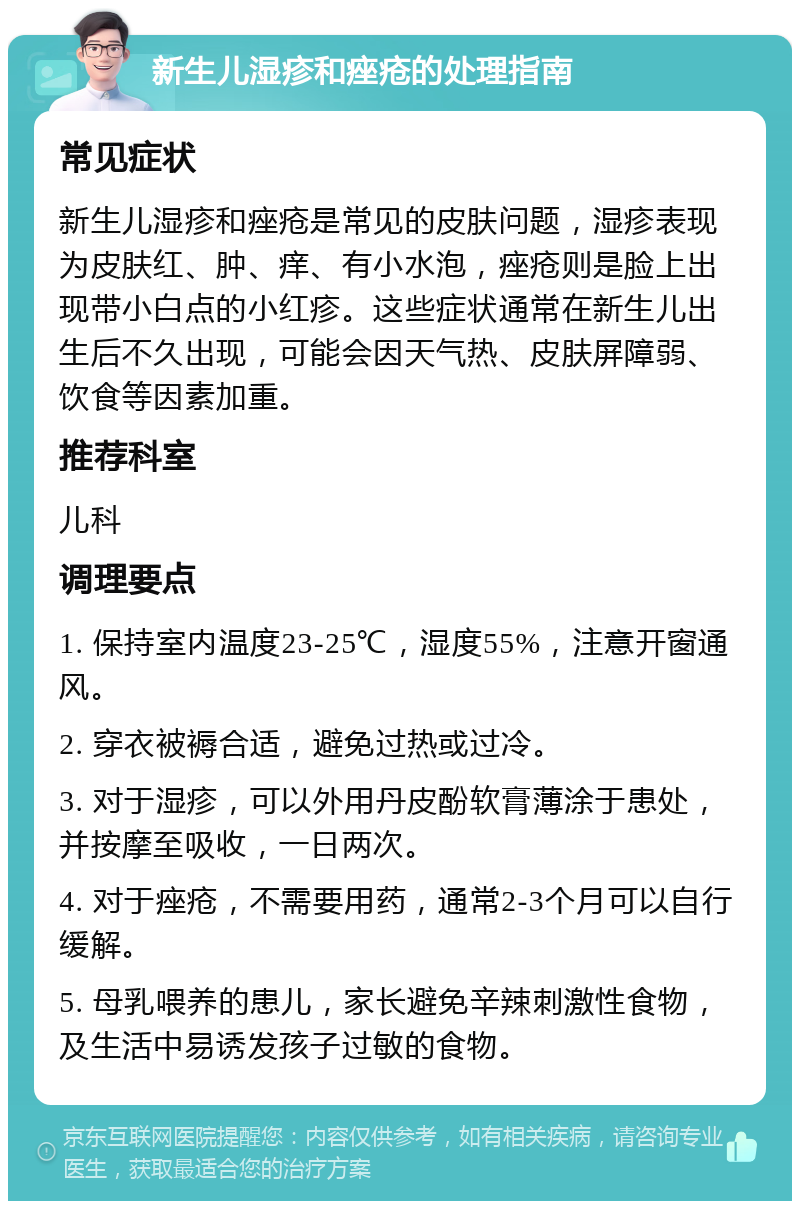 新生儿湿疹和痤疮的处理指南 常见症状 新生儿湿疹和痤疮是常见的皮肤问题，湿疹表现为皮肤红、肿、痒、有小水泡，痤疮则是脸上出现带小白点的小红疹。这些症状通常在新生儿出生后不久出现，可能会因天气热、皮肤屏障弱、饮食等因素加重。 推荐科室 儿科 调理要点 1. 保持室内温度23-25℃，湿度55%，注意开窗通风。 2. 穿衣被褥合适，避免过热或过冷。 3. 对于湿疹，可以外用丹皮酚软膏薄涂于患处，并按摩至吸收，一日两次。 4. 对于痤疮，不需要用药，通常2-3个月可以自行缓解。 5. 母乳喂养的患儿，家长避免辛辣刺激性食物，及生活中易诱发孩子过敏的食物。