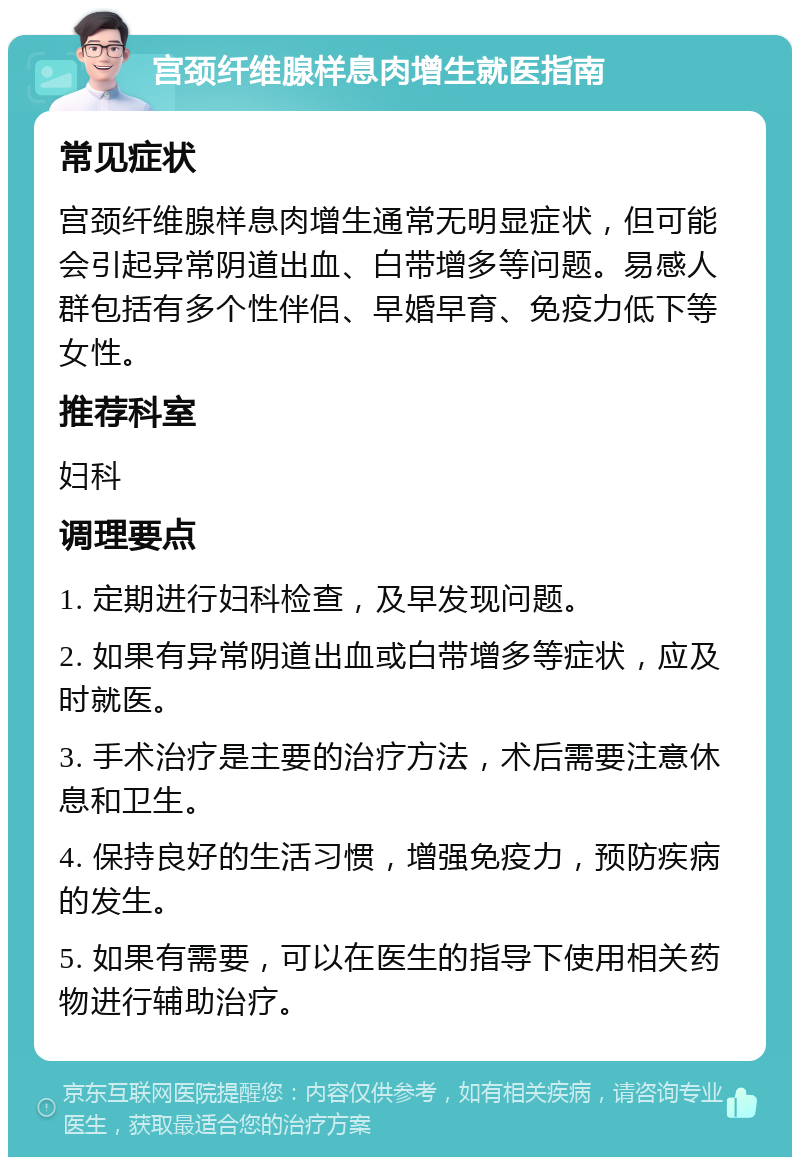 宫颈纤维腺样息肉增生就医指南 常见症状 宫颈纤维腺样息肉增生通常无明显症状，但可能会引起异常阴道出血、白带增多等问题。易感人群包括有多个性伴侣、早婚早育、免疫力低下等女性。 推荐科室 妇科 调理要点 1. 定期进行妇科检查，及早发现问题。 2. 如果有异常阴道出血或白带增多等症状，应及时就医。 3. 手术治疗是主要的治疗方法，术后需要注意休息和卫生。 4. 保持良好的生活习惯，增强免疫力，预防疾病的发生。 5. 如果有需要，可以在医生的指导下使用相关药物进行辅助治疗。