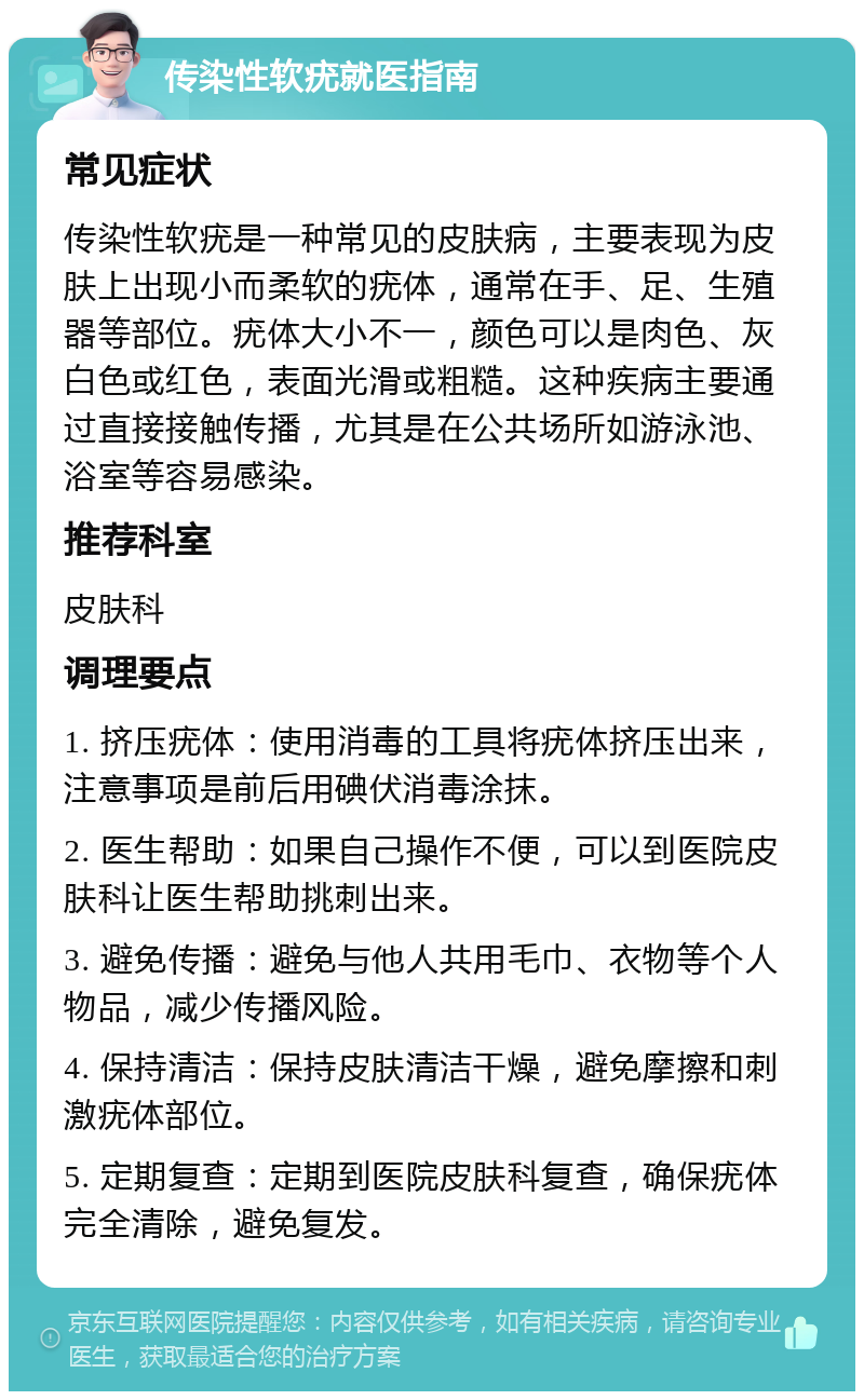 传染性软疣就医指南 常见症状 传染性软疣是一种常见的皮肤病，主要表现为皮肤上出现小而柔软的疣体，通常在手、足、生殖器等部位。疣体大小不一，颜色可以是肉色、灰白色或红色，表面光滑或粗糙。这种疾病主要通过直接接触传播，尤其是在公共场所如游泳池、浴室等容易感染。 推荐科室 皮肤科 调理要点 1. 挤压疣体：使用消毒的工具将疣体挤压出来，注意事项是前后用碘伏消毒涂抹。 2. 医生帮助：如果自己操作不便，可以到医院皮肤科让医生帮助挑刺出来。 3. 避免传播：避免与他人共用毛巾、衣物等个人物品，减少传播风险。 4. 保持清洁：保持皮肤清洁干燥，避免摩擦和刺激疣体部位。 5. 定期复查：定期到医院皮肤科复查，确保疣体完全清除，避免复发。