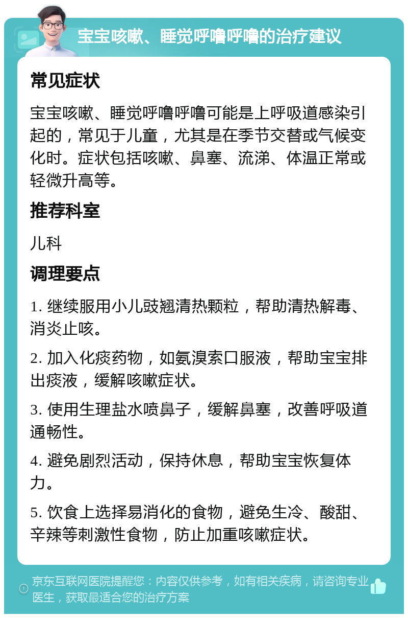 宝宝咳嗽、睡觉呼噜呼噜的治疗建议 常见症状 宝宝咳嗽、睡觉呼噜呼噜可能是上呼吸道感染引起的，常见于儿童，尤其是在季节交替或气候变化时。症状包括咳嗽、鼻塞、流涕、体温正常或轻微升高等。 推荐科室 儿科 调理要点 1. 继续服用小儿豉翘清热颗粒，帮助清热解毒、消炎止咳。 2. 加入化痰药物，如氨溴索口服液，帮助宝宝排出痰液，缓解咳嗽症状。 3. 使用生理盐水喷鼻子，缓解鼻塞，改善呼吸道通畅性。 4. 避免剧烈活动，保持休息，帮助宝宝恢复体力。 5. 饮食上选择易消化的食物，避免生冷、酸甜、辛辣等刺激性食物，防止加重咳嗽症状。