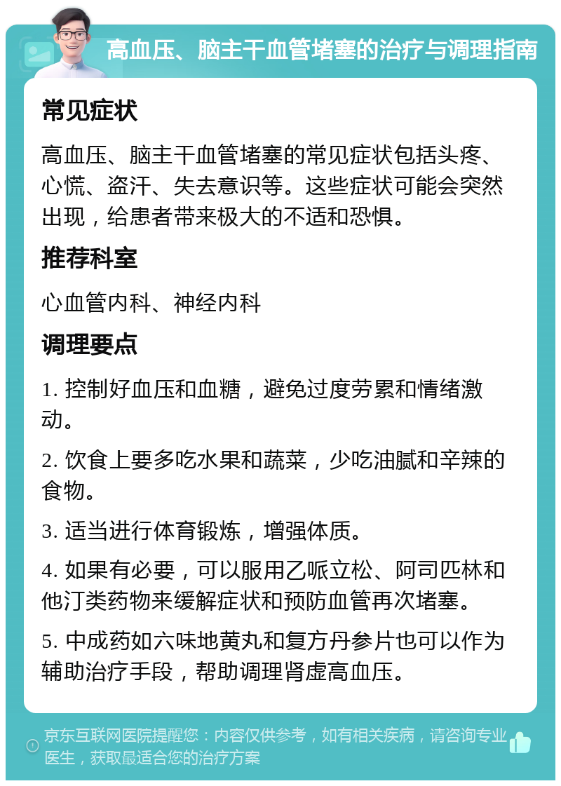 高血压、脑主干血管堵塞的治疗与调理指南 常见症状 高血压、脑主干血管堵塞的常见症状包括头疼、心慌、盗汗、失去意识等。这些症状可能会突然出现，给患者带来极大的不适和恐惧。 推荐科室 心血管内科、神经内科 调理要点 1. 控制好血压和血糖，避免过度劳累和情绪激动。 2. 饮食上要多吃水果和蔬菜，少吃油腻和辛辣的食物。 3. 适当进行体育锻炼，增强体质。 4. 如果有必要，可以服用乙哌立松、阿司匹林和他汀类药物来缓解症状和预防血管再次堵塞。 5. 中成药如六味地黄丸和复方丹参片也可以作为辅助治疗手段，帮助调理肾虚高血压。