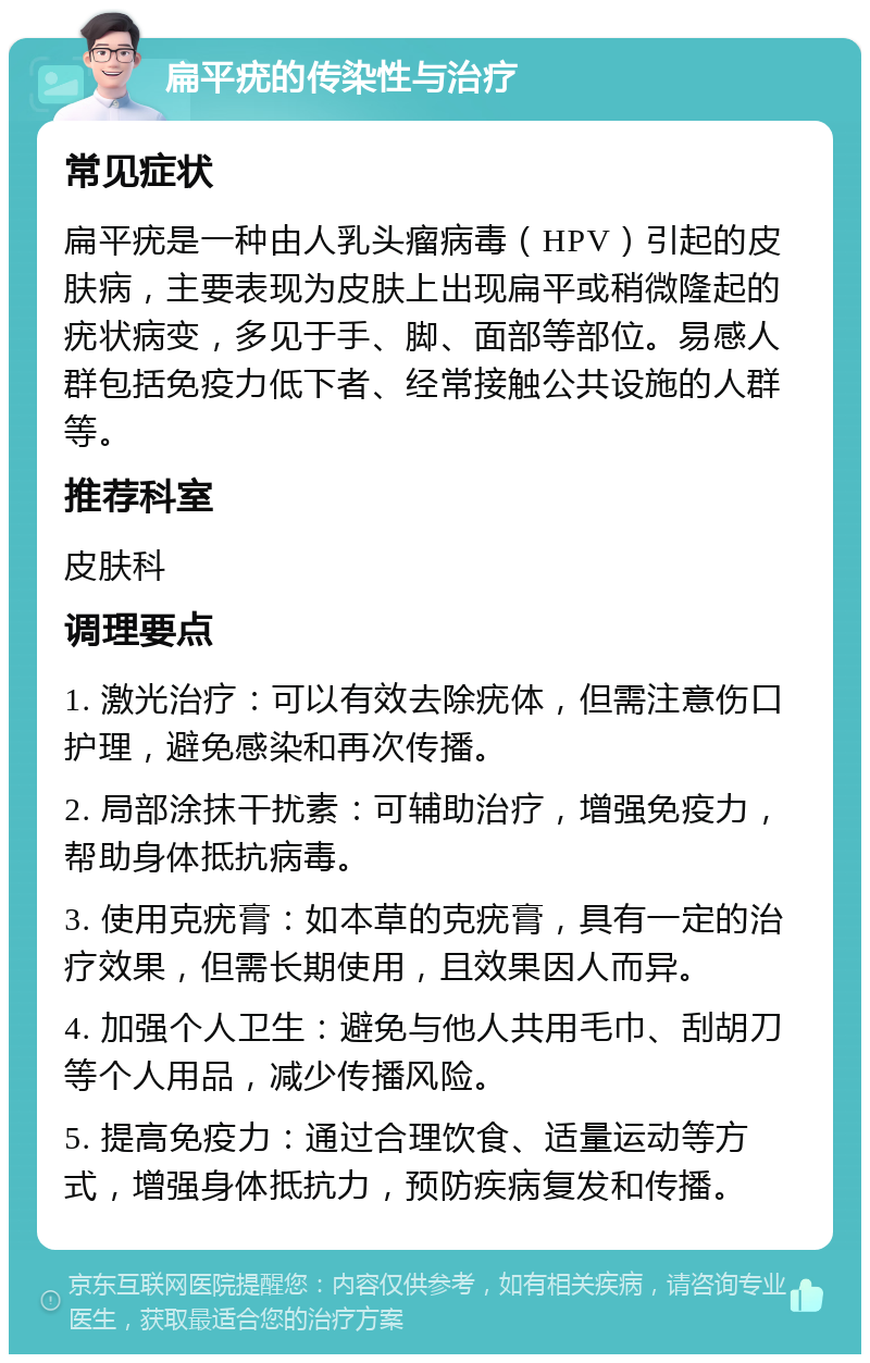 扁平疣的传染性与治疗 常见症状 扁平疣是一种由人乳头瘤病毒（HPV）引起的皮肤病，主要表现为皮肤上出现扁平或稍微隆起的疣状病变，多见于手、脚、面部等部位。易感人群包括免疫力低下者、经常接触公共设施的人群等。 推荐科室 皮肤科 调理要点 1. 激光治疗：可以有效去除疣体，但需注意伤口护理，避免感染和再次传播。 2. 局部涂抹干扰素：可辅助治疗，增强免疫力，帮助身体抵抗病毒。 3. 使用克疣膏：如本草的克疣膏，具有一定的治疗效果，但需长期使用，且效果因人而异。 4. 加强个人卫生：避免与他人共用毛巾、刮胡刀等个人用品，减少传播风险。 5. 提高免疫力：通过合理饮食、适量运动等方式，增强身体抵抗力，预防疾病复发和传播。