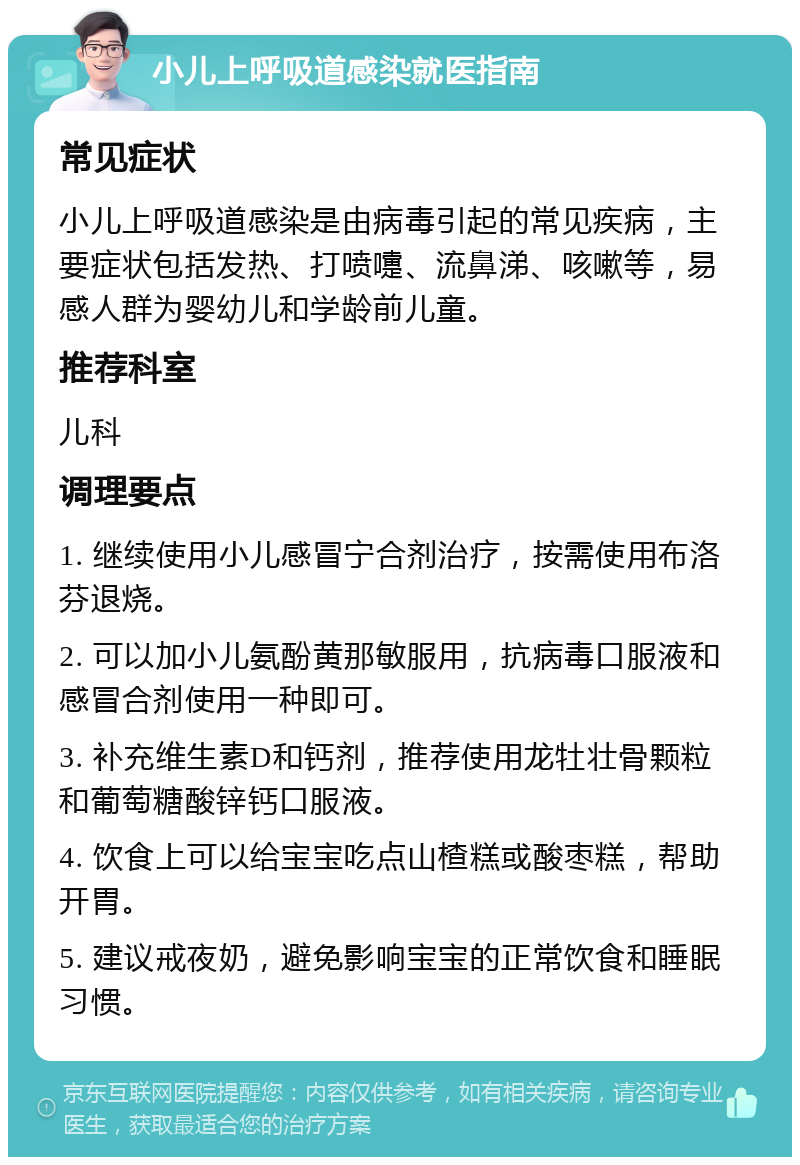 小儿上呼吸道感染就医指南 常见症状 小儿上呼吸道感染是由病毒引起的常见疾病，主要症状包括发热、打喷嚏、流鼻涕、咳嗽等，易感人群为婴幼儿和学龄前儿童。 推荐科室 儿科 调理要点 1. 继续使用小儿感冒宁合剂治疗，按需使用布洛芬退烧。 2. 可以加小儿氨酚黄那敏服用，抗病毒口服液和感冒合剂使用一种即可。 3. 补充维生素D和钙剂，推荐使用龙牡壮骨颗粒和葡萄糖酸锌钙口服液。 4. 饮食上可以给宝宝吃点山楂糕或酸枣糕，帮助开胃。 5. 建议戒夜奶，避免影响宝宝的正常饮食和睡眠习惯。