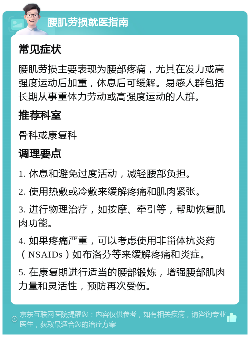 腰肌劳损就医指南 常见症状 腰肌劳损主要表现为腰部疼痛，尤其在发力或高强度运动后加重，休息后可缓解。易感人群包括长期从事重体力劳动或高强度运动的人群。 推荐科室 骨科或康复科 调理要点 1. 休息和避免过度活动，减轻腰部负担。 2. 使用热敷或冷敷来缓解疼痛和肌肉紧张。 3. 进行物理治疗，如按摩、牵引等，帮助恢复肌肉功能。 4. 如果疼痛严重，可以考虑使用非甾体抗炎药（NSAIDs）如布洛芬等来缓解疼痛和炎症。 5. 在康复期进行适当的腰部锻炼，增强腰部肌肉力量和灵活性，预防再次受伤。