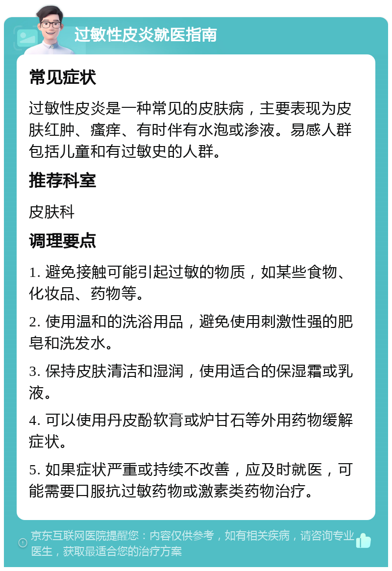 过敏性皮炎就医指南 常见症状 过敏性皮炎是一种常见的皮肤病，主要表现为皮肤红肿、瘙痒、有时伴有水泡或渗液。易感人群包括儿童和有过敏史的人群。 推荐科室 皮肤科 调理要点 1. 避免接触可能引起过敏的物质，如某些食物、化妆品、药物等。 2. 使用温和的洗浴用品，避免使用刺激性强的肥皂和洗发水。 3. 保持皮肤清洁和湿润，使用适合的保湿霜或乳液。 4. 可以使用丹皮酚软膏或炉甘石等外用药物缓解症状。 5. 如果症状严重或持续不改善，应及时就医，可能需要口服抗过敏药物或激素类药物治疗。