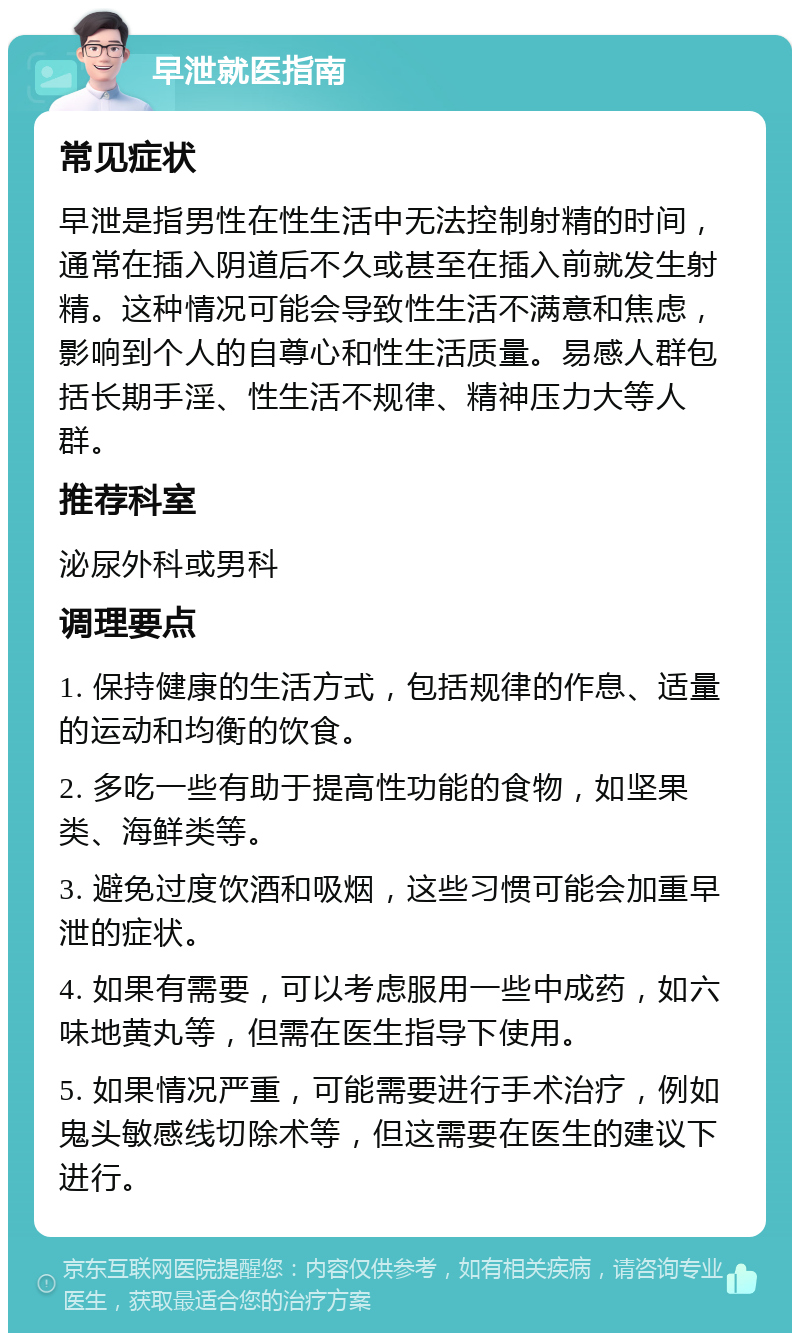 早泄就医指南 常见症状 早泄是指男性在性生活中无法控制射精的时间，通常在插入阴道后不久或甚至在插入前就发生射精。这种情况可能会导致性生活不满意和焦虑，影响到个人的自尊心和性生活质量。易感人群包括长期手淫、性生活不规律、精神压力大等人群。 推荐科室 泌尿外科或男科 调理要点 1. 保持健康的生活方式，包括规律的作息、适量的运动和均衡的饮食。 2. 多吃一些有助于提高性功能的食物，如坚果类、海鲜类等。 3. 避免过度饮酒和吸烟，这些习惯可能会加重早泄的症状。 4. 如果有需要，可以考虑服用一些中成药，如六味地黄丸等，但需在医生指导下使用。 5. 如果情况严重，可能需要进行手术治疗，例如鬼头敏感线切除术等，但这需要在医生的建议下进行。