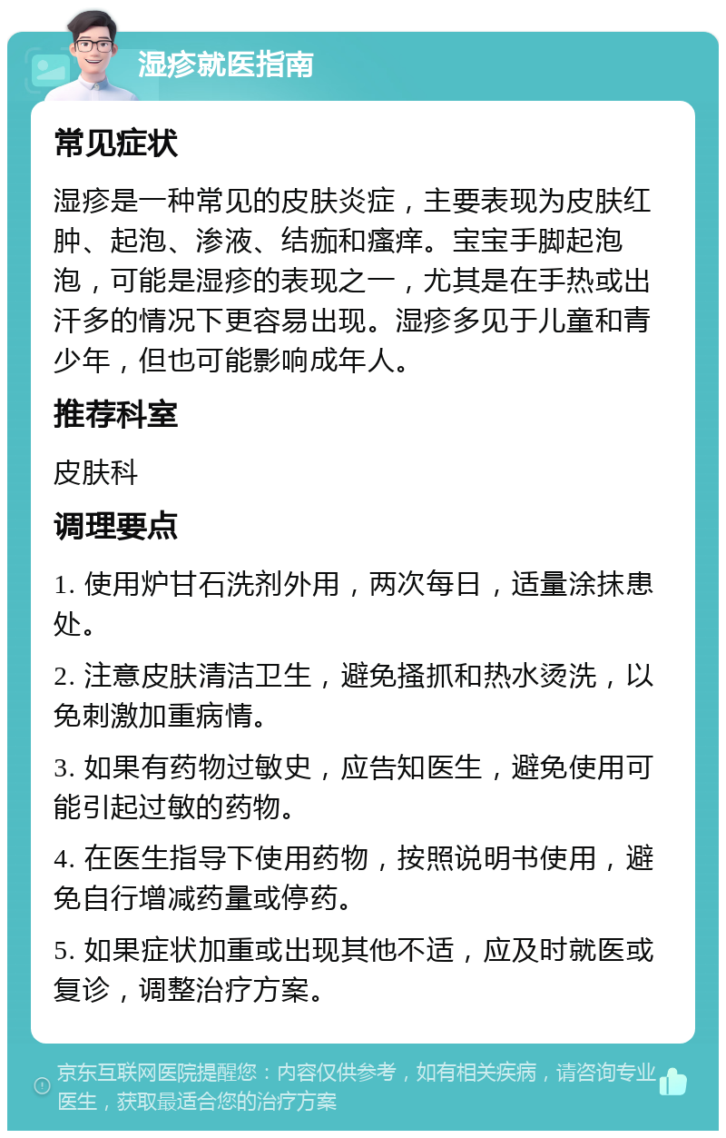 湿疹就医指南 常见症状 湿疹是一种常见的皮肤炎症，主要表现为皮肤红肿、起泡、渗液、结痂和瘙痒。宝宝手脚起泡泡，可能是湿疹的表现之一，尤其是在手热或出汗多的情况下更容易出现。湿疹多见于儿童和青少年，但也可能影响成年人。 推荐科室 皮肤科 调理要点 1. 使用炉甘石洗剂外用，两次每日，适量涂抹患处。 2. 注意皮肤清洁卫生，避免搔抓和热水烫洗，以免刺激加重病情。 3. 如果有药物过敏史，应告知医生，避免使用可能引起过敏的药物。 4. 在医生指导下使用药物，按照说明书使用，避免自行增减药量或停药。 5. 如果症状加重或出现其他不适，应及时就医或复诊，调整治疗方案。