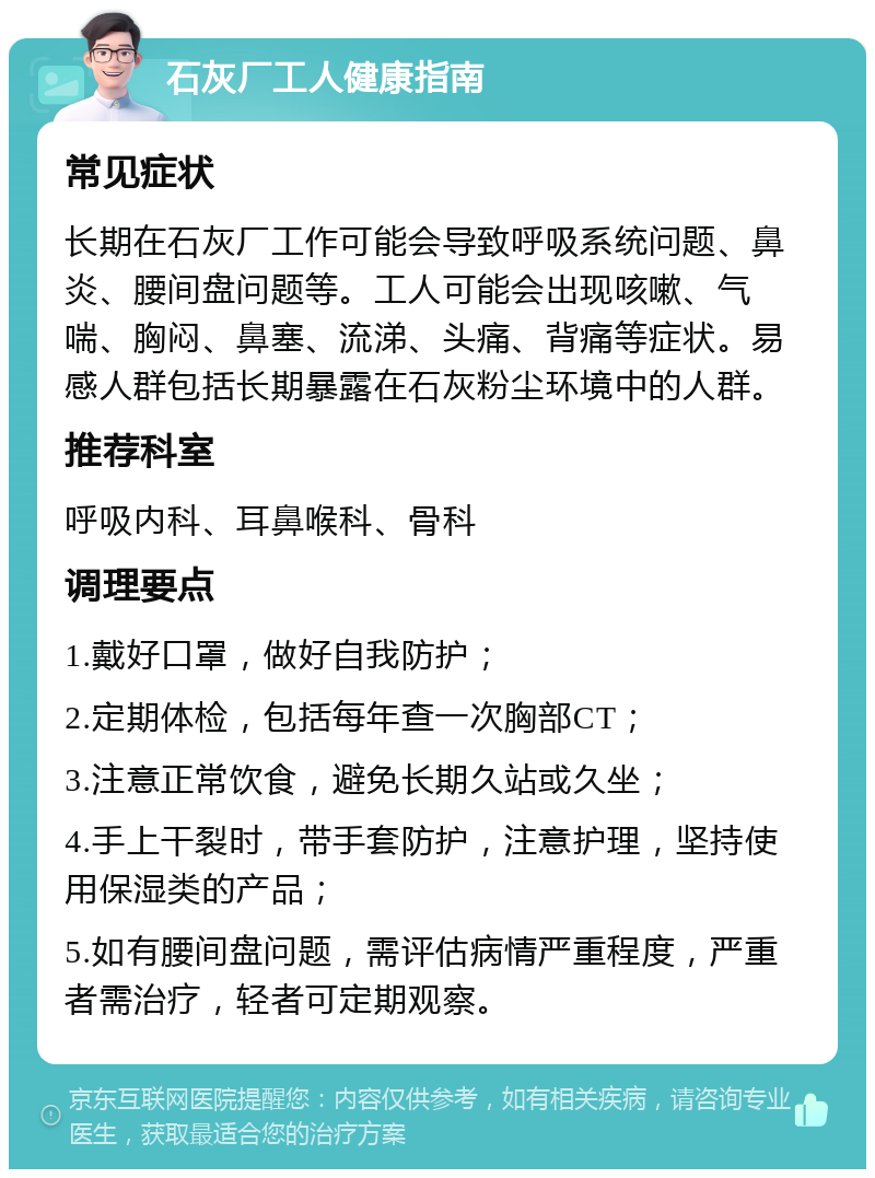 石灰厂工人健康指南 常见症状 长期在石灰厂工作可能会导致呼吸系统问题、鼻炎、腰间盘问题等。工人可能会出现咳嗽、气喘、胸闷、鼻塞、流涕、头痛、背痛等症状。易感人群包括长期暴露在石灰粉尘环境中的人群。 推荐科室 呼吸内科、耳鼻喉科、骨科 调理要点 1.戴好口罩，做好自我防护； 2.定期体检，包括每年查一次胸部CT； 3.注意正常饮食，避免长期久站或久坐； 4.手上干裂时，带手套防护，注意护理，坚持使用保湿类的产品； 5.如有腰间盘问题，需评估病情严重程度，严重者需治疗，轻者可定期观察。