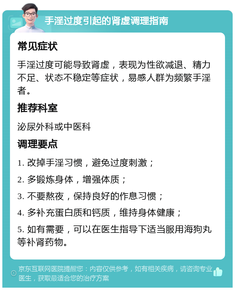 手淫过度引起的肾虚调理指南 常见症状 手淫过度可能导致肾虚，表现为性欲减退、精力不足、状态不稳定等症状，易感人群为频繁手淫者。 推荐科室 泌尿外科或中医科 调理要点 1. 改掉手淫习惯，避免过度刺激； 2. 多锻炼身体，增强体质； 3. 不要熬夜，保持良好的作息习惯； 4. 多补充蛋白质和钙质，维持身体健康； 5. 如有需要，可以在医生指导下适当服用海狗丸等补肾药物。