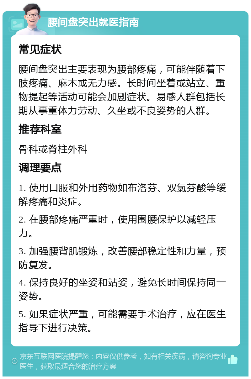 腰间盘突出就医指南 常见症状 腰间盘突出主要表现为腰部疼痛，可能伴随着下肢疼痛、麻木或无力感。长时间坐着或站立、重物提起等活动可能会加剧症状。易感人群包括长期从事重体力劳动、久坐或不良姿势的人群。 推荐科室 骨科或脊柱外科 调理要点 1. 使用口服和外用药物如布洛芬、双氯芬酸等缓解疼痛和炎症。 2. 在腰部疼痛严重时，使用围腰保护以减轻压力。 3. 加强腰背肌锻炼，改善腰部稳定性和力量，预防复发。 4. 保持良好的坐姿和站姿，避免长时间保持同一姿势。 5. 如果症状严重，可能需要手术治疗，应在医生指导下进行决策。