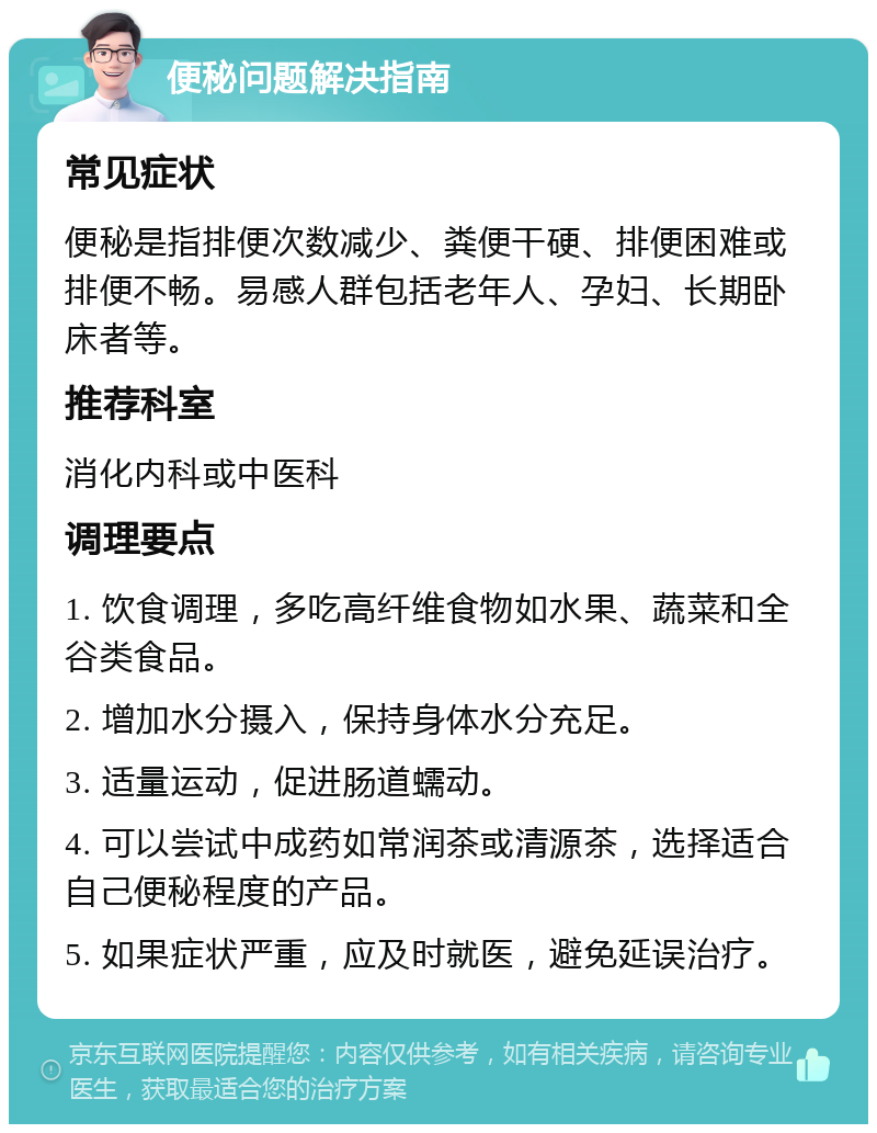 便秘问题解决指南 常见症状 便秘是指排便次数减少、粪便干硬、排便困难或排便不畅。易感人群包括老年人、孕妇、长期卧床者等。 推荐科室 消化内科或中医科 调理要点 1. 饮食调理，多吃高纤维食物如水果、蔬菜和全谷类食品。 2. 增加水分摄入，保持身体水分充足。 3. 适量运动，促进肠道蠕动。 4. 可以尝试中成药如常润茶或清源茶，选择适合自己便秘程度的产品。 5. 如果症状严重，应及时就医，避免延误治疗。