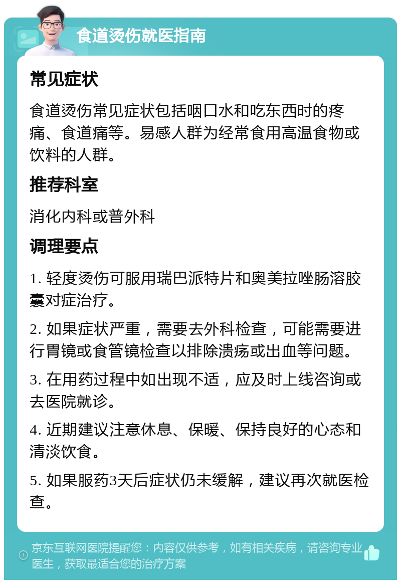 食道烫伤就医指南 常见症状 食道烫伤常见症状包括咽口水和吃东西时的疼痛、食道痛等。易感人群为经常食用高温食物或饮料的人群。 推荐科室 消化内科或普外科 调理要点 1. 轻度烫伤可服用瑞巴派特片和奥美拉唑肠溶胶囊对症治疗。 2. 如果症状严重，需要去外科检查，可能需要进行胃镜或食管镜检查以排除溃疡或出血等问题。 3. 在用药过程中如出现不适，应及时上线咨询或去医院就诊。 4. 近期建议注意休息、保暖、保持良好的心态和清淡饮食。 5. 如果服药3天后症状仍未缓解，建议再次就医检查。