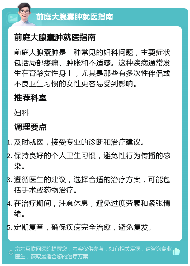 前庭大腺囊肿就医指南 前庭大腺囊肿就医指南 前庭大腺囊肿是一种常见的妇科问题，主要症状包括局部疼痛、肿胀和不适感。这种疾病通常发生在育龄女性身上，尤其是那些有多次性伴侣或不良卫生习惯的女性更容易受到影响。 推荐科室 妇科 调理要点 及时就医，接受专业的诊断和治疗建议。 保持良好的个人卫生习惯，避免性行为传播的感染。 遵循医生的建议，选择合适的治疗方案，可能包括手术或药物治疗。 在治疗期间，注意休息，避免过度劳累和紧张情绪。 定期复查，确保疾病完全治愈，避免复发。