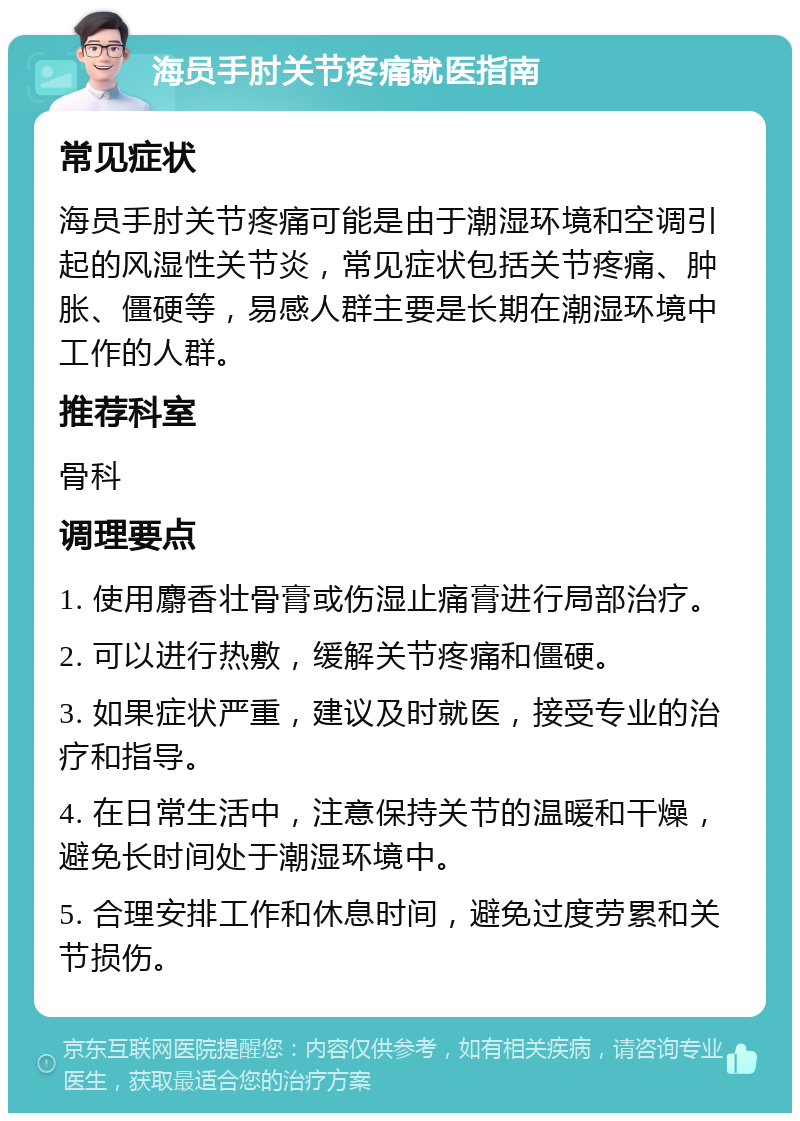 海员手肘关节疼痛就医指南 常见症状 海员手肘关节疼痛可能是由于潮湿环境和空调引起的风湿性关节炎，常见症状包括关节疼痛、肿胀、僵硬等，易感人群主要是长期在潮湿环境中工作的人群。 推荐科室 骨科 调理要点 1. 使用麝香壮骨膏或伤湿止痛膏进行局部治疗。 2. 可以进行热敷，缓解关节疼痛和僵硬。 3. 如果症状严重，建议及时就医，接受专业的治疗和指导。 4. 在日常生活中，注意保持关节的温暖和干燥，避免长时间处于潮湿环境中。 5. 合理安排工作和休息时间，避免过度劳累和关节损伤。