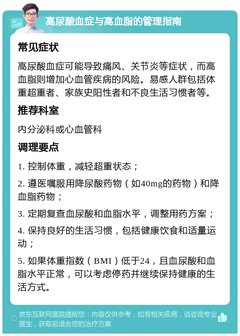 高尿酸血症与高血脂的管理指南 常见症状 高尿酸血症可能导致痛风、关节炎等症状，而高血脂则增加心血管疾病的风险。易感人群包括体重超重者、家族史阳性者和不良生活习惯者等。 推荐科室 内分泌科或心血管科 调理要点 1. 控制体重，减轻超重状态； 2. 遵医嘱服用降尿酸药物（如40mg的药物）和降血脂药物； 3. 定期复查血尿酸和血脂水平，调整用药方案； 4. 保持良好的生活习惯，包括健康饮食和适量运动； 5. 如果体重指数（BMI）低于24，且血尿酸和血脂水平正常，可以考虑停药并继续保持健康的生活方式。