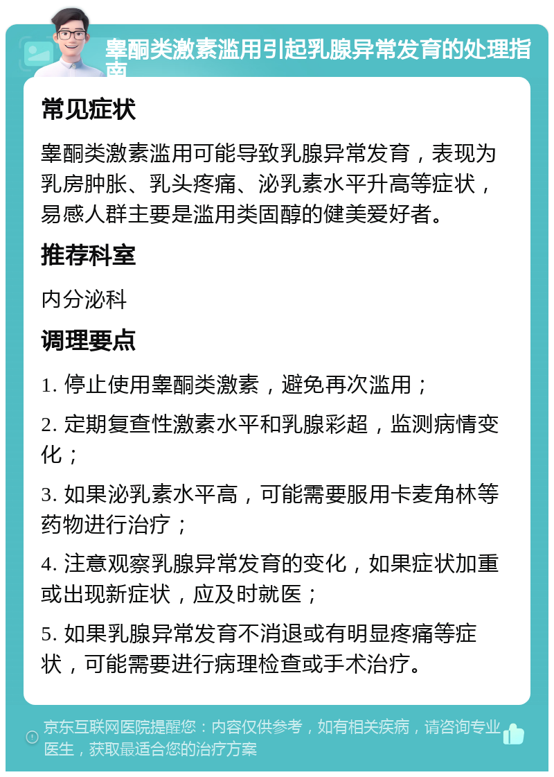 睾酮类激素滥用引起乳腺异常发育的处理指南 常见症状 睾酮类激素滥用可能导致乳腺异常发育，表现为乳房肿胀、乳头疼痛、泌乳素水平升高等症状，易感人群主要是滥用类固醇的健美爱好者。 推荐科室 内分泌科 调理要点 1. 停止使用睾酮类激素，避免再次滥用； 2. 定期复查性激素水平和乳腺彩超，监测病情变化； 3. 如果泌乳素水平高，可能需要服用卡麦角林等药物进行治疗； 4. 注意观察乳腺异常发育的变化，如果症状加重或出现新症状，应及时就医； 5. 如果乳腺异常发育不消退或有明显疼痛等症状，可能需要进行病理检查或手术治疗。