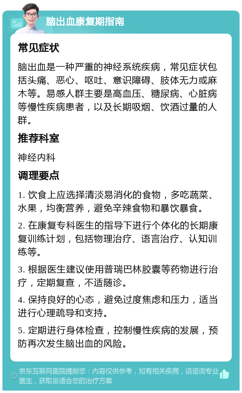 脑出血康复期指南 常见症状 脑出血是一种严重的神经系统疾病，常见症状包括头痛、恶心、呕吐、意识障碍、肢体无力或麻木等。易感人群主要是高血压、糖尿病、心脏病等慢性疾病患者，以及长期吸烟、饮酒过量的人群。 推荐科室 神经内科 调理要点 1. 饮食上应选择清淡易消化的食物，多吃蔬菜、水果，均衡营养，避免辛辣食物和暴饮暴食。 2. 在康复专科医生的指导下进行个体化的长期康复训练计划，包括物理治疗、语言治疗、认知训练等。 3. 根据医生建议使用普瑞巴林胶囊等药物进行治疗，定期复查，不适随诊。 4. 保持良好的心态，避免过度焦虑和压力，适当进行心理疏导和支持。 5. 定期进行身体检查，控制慢性疾病的发展，预防再次发生脑出血的风险。