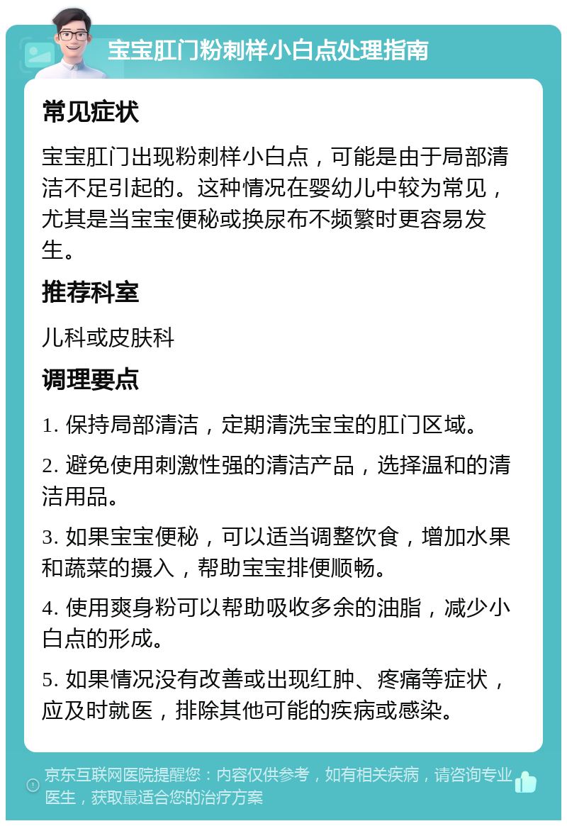 宝宝肛门粉刺样小白点处理指南 常见症状 宝宝肛门出现粉刺样小白点，可能是由于局部清洁不足引起的。这种情况在婴幼儿中较为常见，尤其是当宝宝便秘或换尿布不频繁时更容易发生。 推荐科室 儿科或皮肤科 调理要点 1. 保持局部清洁，定期清洗宝宝的肛门区域。 2. 避免使用刺激性强的清洁产品，选择温和的清洁用品。 3. 如果宝宝便秘，可以适当调整饮食，增加水果和蔬菜的摄入，帮助宝宝排便顺畅。 4. 使用爽身粉可以帮助吸收多余的油脂，减少小白点的形成。 5. 如果情况没有改善或出现红肿、疼痛等症状，应及时就医，排除其他可能的疾病或感染。