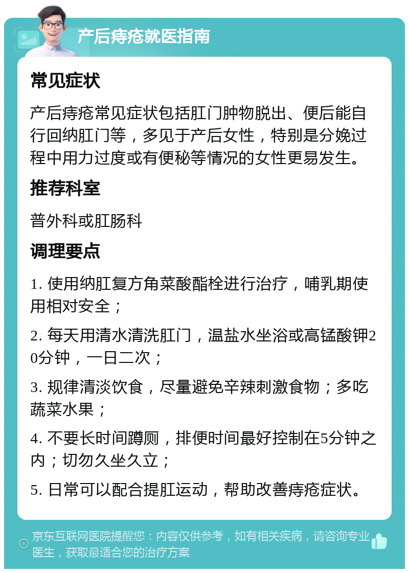 产后痔疮就医指南 常见症状 产后痔疮常见症状包括肛门肿物脱出、便后能自行回纳肛门等，多见于产后女性，特别是分娩过程中用力过度或有便秘等情况的女性更易发生。 推荐科室 普外科或肛肠科 调理要点 1. 使用纳肛复方角菜酸酯栓进行治疗，哺乳期使用相对安全； 2. 每天用清水清洗肛门，温盐水坐浴或高锰酸钾20分钟，一日二次； 3. 规律清淡饮食，尽量避免辛辣刺激食物；多吃蔬菜水果； 4. 不要长时间蹲厕，排便时间最好控制在5分钟之内；切勿久坐久立； 5. 日常可以配合提肛运动，帮助改善痔疮症状。