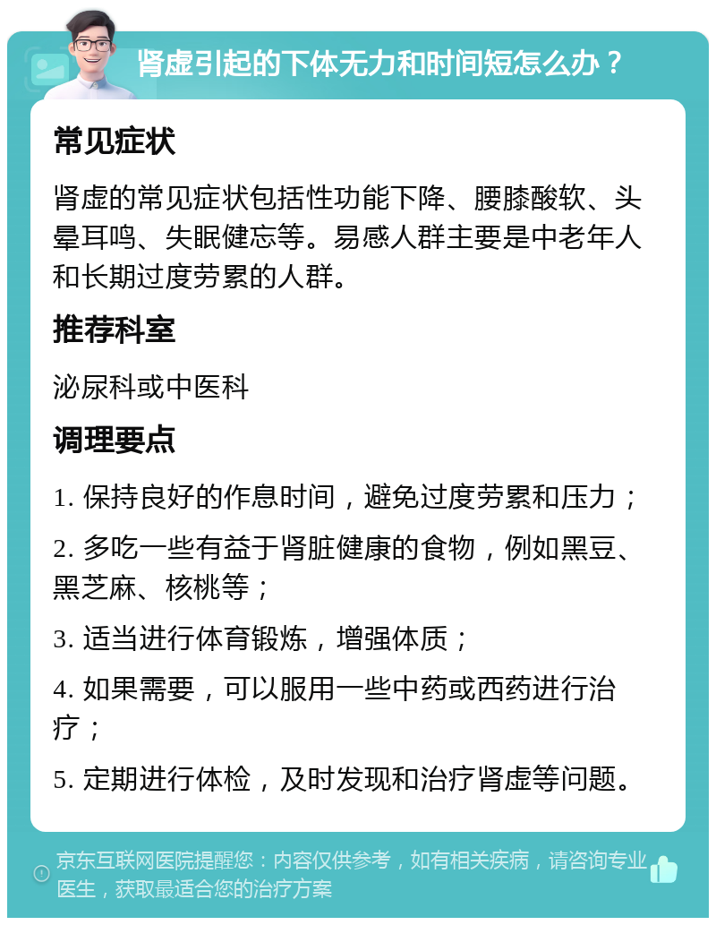 肾虚引起的下体无力和时间短怎么办？ 常见症状 肾虚的常见症状包括性功能下降、腰膝酸软、头晕耳鸣、失眠健忘等。易感人群主要是中老年人和长期过度劳累的人群。 推荐科室 泌尿科或中医科 调理要点 1. 保持良好的作息时间，避免过度劳累和压力； 2. 多吃一些有益于肾脏健康的食物，例如黑豆、黑芝麻、核桃等； 3. 适当进行体育锻炼，增强体质； 4. 如果需要，可以服用一些中药或西药进行治疗； 5. 定期进行体检，及时发现和治疗肾虚等问题。