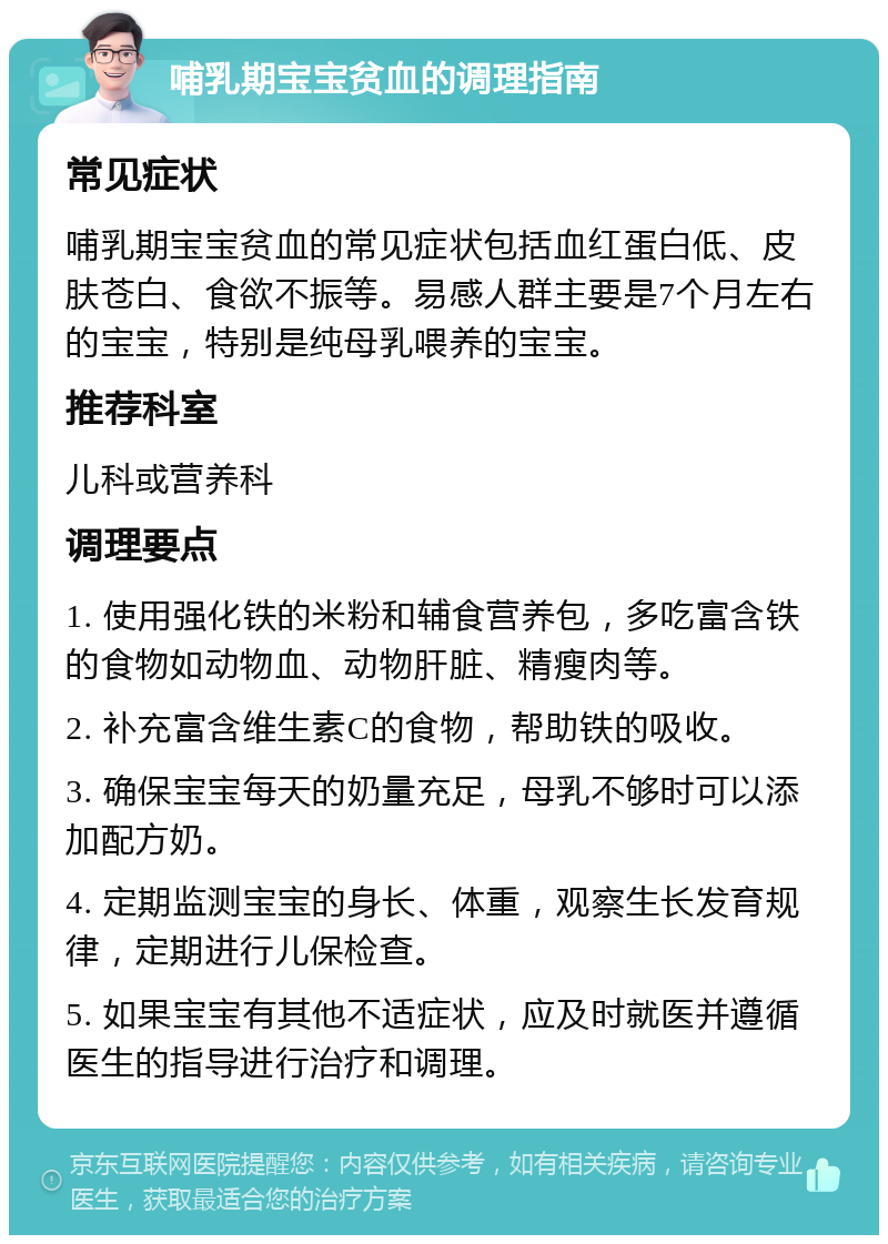 哺乳期宝宝贫血的调理指南 常见症状 哺乳期宝宝贫血的常见症状包括血红蛋白低、皮肤苍白、食欲不振等。易感人群主要是7个月左右的宝宝，特别是纯母乳喂养的宝宝。 推荐科室 儿科或营养科 调理要点 1. 使用强化铁的米粉和辅食营养包，多吃富含铁的食物如动物血、动物肝脏、精瘦肉等。 2. 补充富含维生素C的食物，帮助铁的吸收。 3. 确保宝宝每天的奶量充足，母乳不够时可以添加配方奶。 4. 定期监测宝宝的身长、体重，观察生长发育规律，定期进行儿保检查。 5. 如果宝宝有其他不适症状，应及时就医并遵循医生的指导进行治疗和调理。