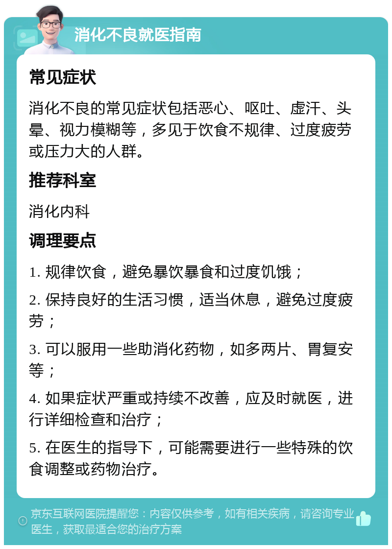 消化不良就医指南 常见症状 消化不良的常见症状包括恶心、呕吐、虚汗、头晕、视力模糊等，多见于饮食不规律、过度疲劳或压力大的人群。 推荐科室 消化内科 调理要点 1. 规律饮食，避免暴饮暴食和过度饥饿； 2. 保持良好的生活习惯，适当休息，避免过度疲劳； 3. 可以服用一些助消化药物，如多两片、胃复安等； 4. 如果症状严重或持续不改善，应及时就医，进行详细检查和治疗； 5. 在医生的指导下，可能需要进行一些特殊的饮食调整或药物治疗。