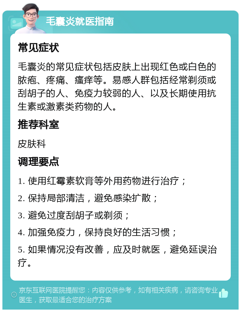 毛囊炎就医指南 常见症状 毛囊炎的常见症状包括皮肤上出现红色或白色的脓疱、疼痛、瘙痒等。易感人群包括经常剃须或刮胡子的人、免疫力较弱的人、以及长期使用抗生素或激素类药物的人。 推荐科室 皮肤科 调理要点 1. 使用红霉素软膏等外用药物进行治疗； 2. 保持局部清洁，避免感染扩散； 3. 避免过度刮胡子或剃须； 4. 加强免疫力，保持良好的生活习惯； 5. 如果情况没有改善，应及时就医，避免延误治疗。