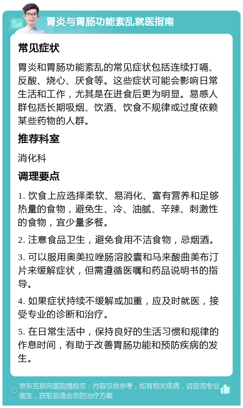 胃炎与胃肠功能紊乱就医指南 常见症状 胃炎和胃肠功能紊乱的常见症状包括连续打嗝、反酸、烧心、厌食等。这些症状可能会影响日常生活和工作，尤其是在进食后更为明显。易感人群包括长期吸烟、饮酒、饮食不规律或过度依赖某些药物的人群。 推荐科室 消化科 调理要点 1. 饮食上应选择柔软、易消化、富有营养和足够热量的食物，避免生、冷、油腻、辛辣、刺激性的食物，宜少量多餐。 2. 注意食品卫生，避免食用不洁食物，忌烟酒。 3. 可以服用奥美拉唑肠溶胶囊和马来酸曲美布汀片来缓解症状，但需遵循医嘱和药品说明书的指导。 4. 如果症状持续不缓解或加重，应及时就医，接受专业的诊断和治疗。 5. 在日常生活中，保持良好的生活习惯和规律的作息时间，有助于改善胃肠功能和预防疾病的发生。