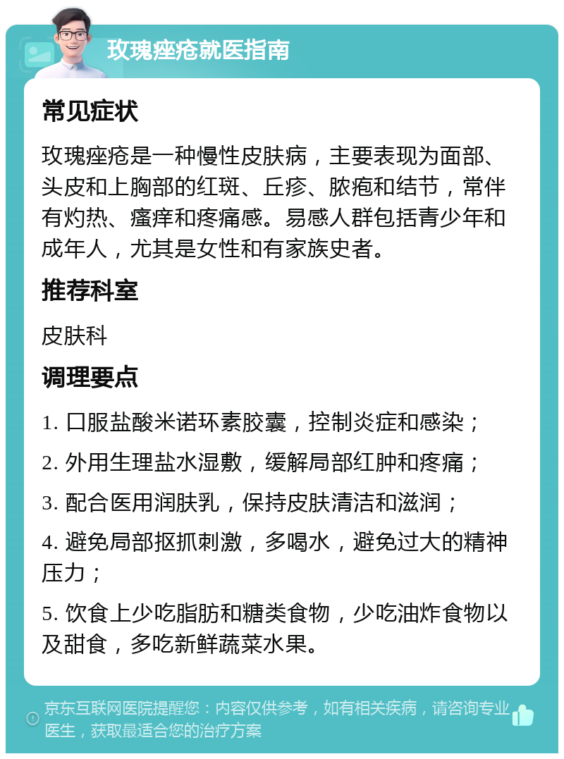 玫瑰痤疮就医指南 常见症状 玫瑰痤疮是一种慢性皮肤病，主要表现为面部、头皮和上胸部的红斑、丘疹、脓疱和结节，常伴有灼热、瘙痒和疼痛感。易感人群包括青少年和成年人，尤其是女性和有家族史者。 推荐科室 皮肤科 调理要点 1. 口服盐酸米诺环素胶囊，控制炎症和感染； 2. 外用生理盐水湿敷，缓解局部红肿和疼痛； 3. 配合医用润肤乳，保持皮肤清洁和滋润； 4. 避免局部抠抓刺激，多喝水，避免过大的精神压力； 5. 饮食上少吃脂肪和糖类食物，少吃油炸食物以及甜食，多吃新鲜蔬菜水果。