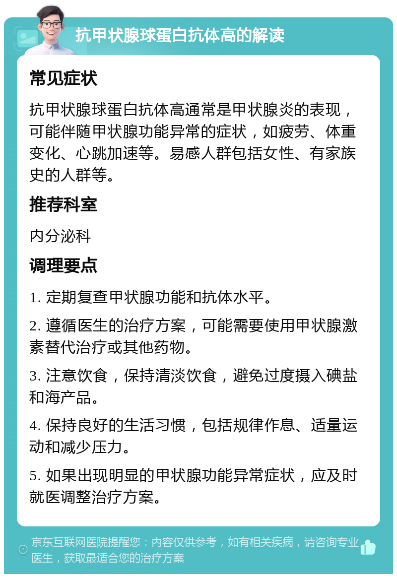 抗甲状腺球蛋白抗体高的解读 常见症状 抗甲状腺球蛋白抗体高通常是甲状腺炎的表现，可能伴随甲状腺功能异常的症状，如疲劳、体重变化、心跳加速等。易感人群包括女性、有家族史的人群等。 推荐科室 内分泌科 调理要点 1. 定期复查甲状腺功能和抗体水平。 2. 遵循医生的治疗方案，可能需要使用甲状腺激素替代治疗或其他药物。 3. 注意饮食，保持清淡饮食，避免过度摄入碘盐和海产品。 4. 保持良好的生活习惯，包括规律作息、适量运动和减少压力。 5. 如果出现明显的甲状腺功能异常症状，应及时就医调整治疗方案。