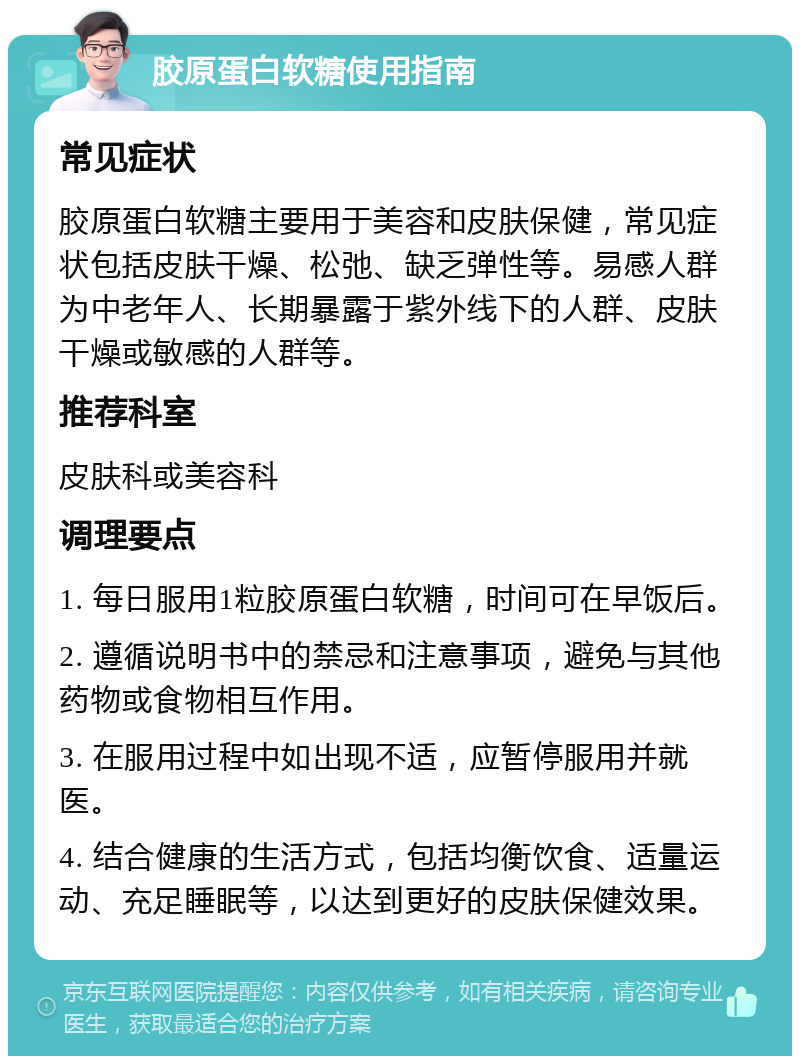 胶原蛋白软糖使用指南 常见症状 胶原蛋白软糖主要用于美容和皮肤保健，常见症状包括皮肤干燥、松弛、缺乏弹性等。易感人群为中老年人、长期暴露于紫外线下的人群、皮肤干燥或敏感的人群等。 推荐科室 皮肤科或美容科 调理要点 1. 每日服用1粒胶原蛋白软糖，时间可在早饭后。 2. 遵循说明书中的禁忌和注意事项，避免与其他药物或食物相互作用。 3. 在服用过程中如出现不适，应暂停服用并就医。 4. 结合健康的生活方式，包括均衡饮食、适量运动、充足睡眠等，以达到更好的皮肤保健效果。