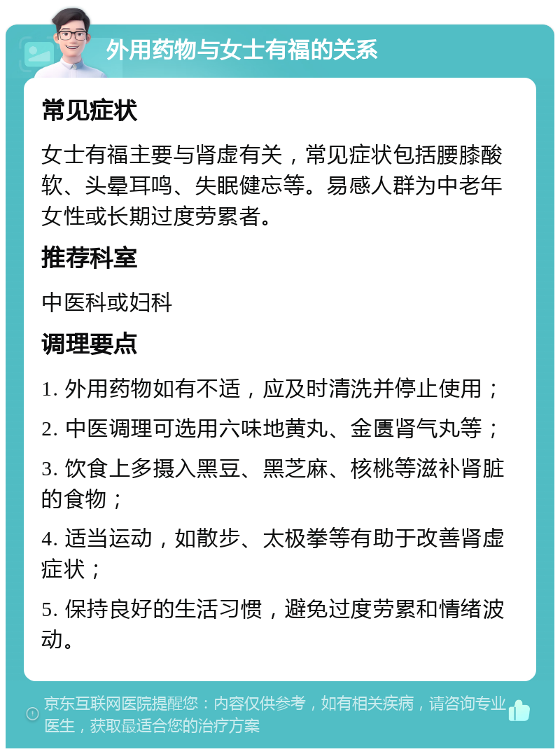 外用药物与女士有福的关系 常见症状 女士有福主要与肾虚有关，常见症状包括腰膝酸软、头晕耳鸣、失眠健忘等。易感人群为中老年女性或长期过度劳累者。 推荐科室 中医科或妇科 调理要点 1. 外用药物如有不适，应及时清洗并停止使用； 2. 中医调理可选用六味地黄丸、金匮肾气丸等； 3. 饮食上多摄入黑豆、黑芝麻、核桃等滋补肾脏的食物； 4. 适当运动，如散步、太极拳等有助于改善肾虚症状； 5. 保持良好的生活习惯，避免过度劳累和情绪波动。