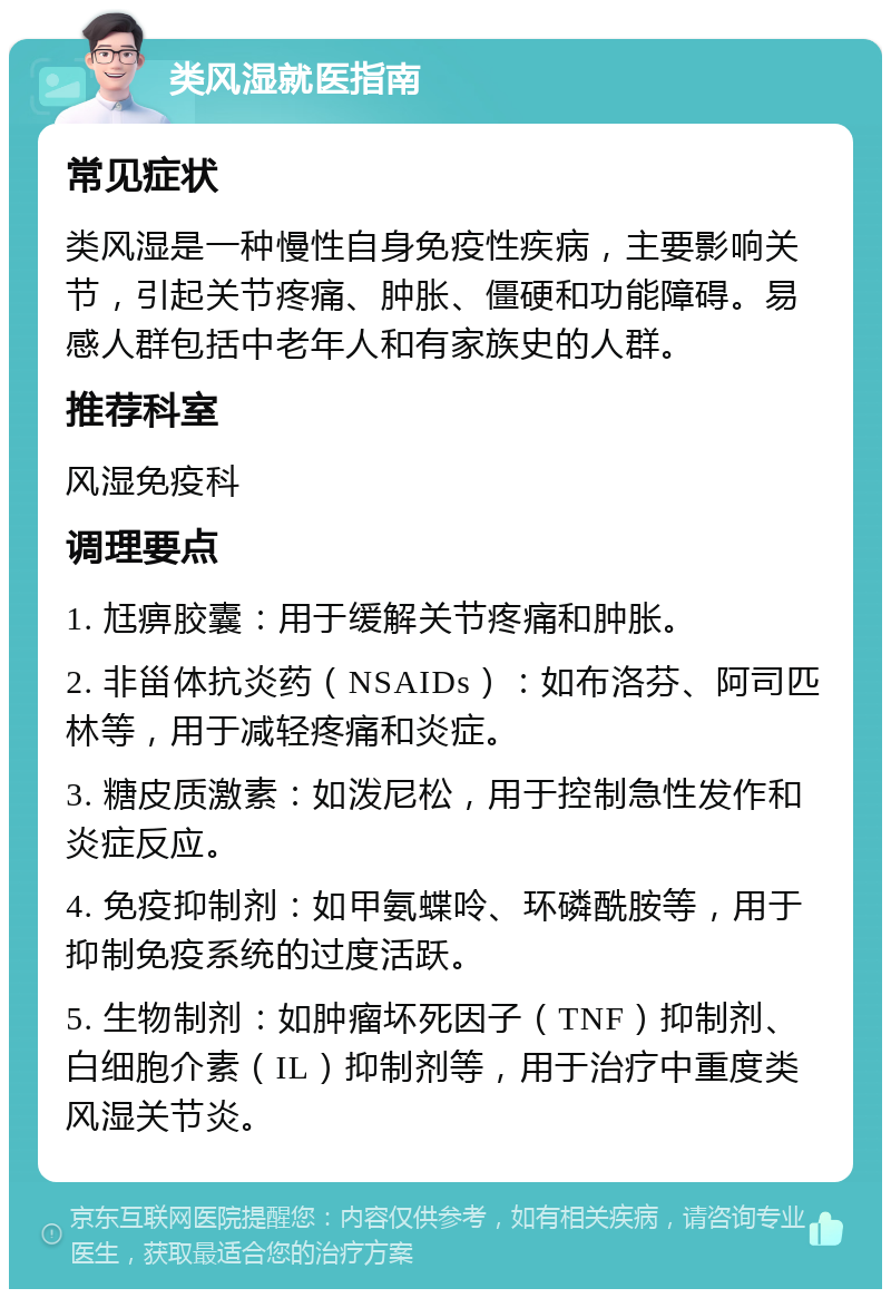 类风湿就医指南 常见症状 类风湿是一种慢性自身免疫性疾病，主要影响关节，引起关节疼痛、肿胀、僵硬和功能障碍。易感人群包括中老年人和有家族史的人群。 推荐科室 风湿免疫科 调理要点 1. 尪痹胶囊：用于缓解关节疼痛和肿胀。 2. 非甾体抗炎药（NSAIDs）：如布洛芬、阿司匹林等，用于减轻疼痛和炎症。 3. 糖皮质激素：如泼尼松，用于控制急性发作和炎症反应。 4. 免疫抑制剂：如甲氨蝶呤、环磷酰胺等，用于抑制免疫系统的过度活跃。 5. 生物制剂：如肿瘤坏死因子（TNF）抑制剂、白细胞介素（IL）抑制剂等，用于治疗中重度类风湿关节炎。