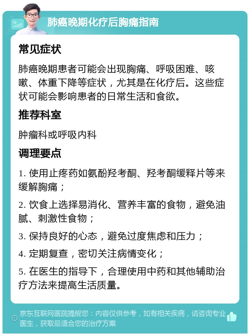 肺癌晚期化疗后胸痛指南 常见症状 肺癌晚期患者可能会出现胸痛、呼吸困难、咳嗽、体重下降等症状，尤其是在化疗后。这些症状可能会影响患者的日常生活和食欲。 推荐科室 肿瘤科或呼吸内科 调理要点 1. 使用止疼药如氨酚羟考酮、羟考酮缓释片等来缓解胸痛； 2. 饮食上选择易消化、营养丰富的食物，避免油腻、刺激性食物； 3. 保持良好的心态，避免过度焦虑和压力； 4. 定期复查，密切关注病情变化； 5. 在医生的指导下，合理使用中药和其他辅助治疗方法来提高生活质量。