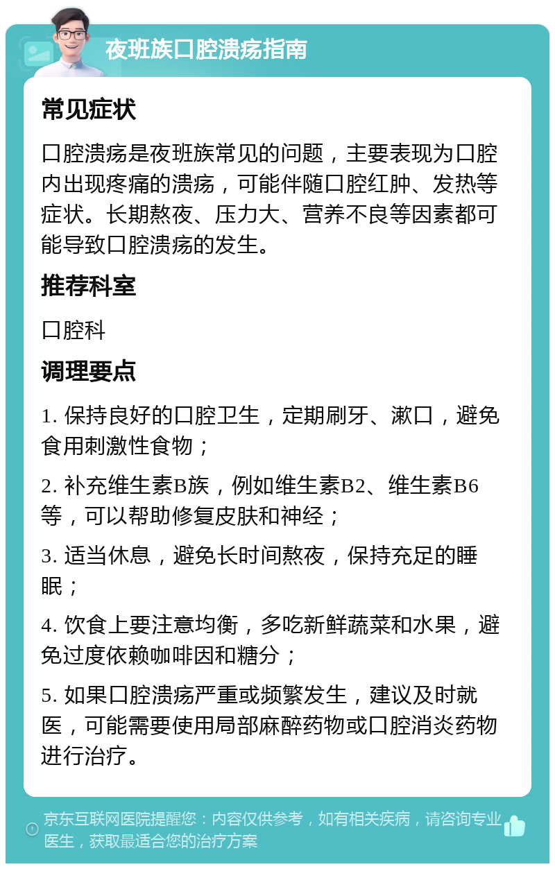 夜班族口腔溃疡指南 常见症状 口腔溃疡是夜班族常见的问题，主要表现为口腔内出现疼痛的溃疡，可能伴随口腔红肿、发热等症状。长期熬夜、压力大、营养不良等因素都可能导致口腔溃疡的发生。 推荐科室 口腔科 调理要点 1. 保持良好的口腔卫生，定期刷牙、漱口，避免食用刺激性食物； 2. 补充维生素B族，例如维生素B2、维生素B6等，可以帮助修复皮肤和神经； 3. 适当休息，避免长时间熬夜，保持充足的睡眠； 4. 饮食上要注意均衡，多吃新鲜蔬菜和水果，避免过度依赖咖啡因和糖分； 5. 如果口腔溃疡严重或频繁发生，建议及时就医，可能需要使用局部麻醉药物或口腔消炎药物进行治疗。