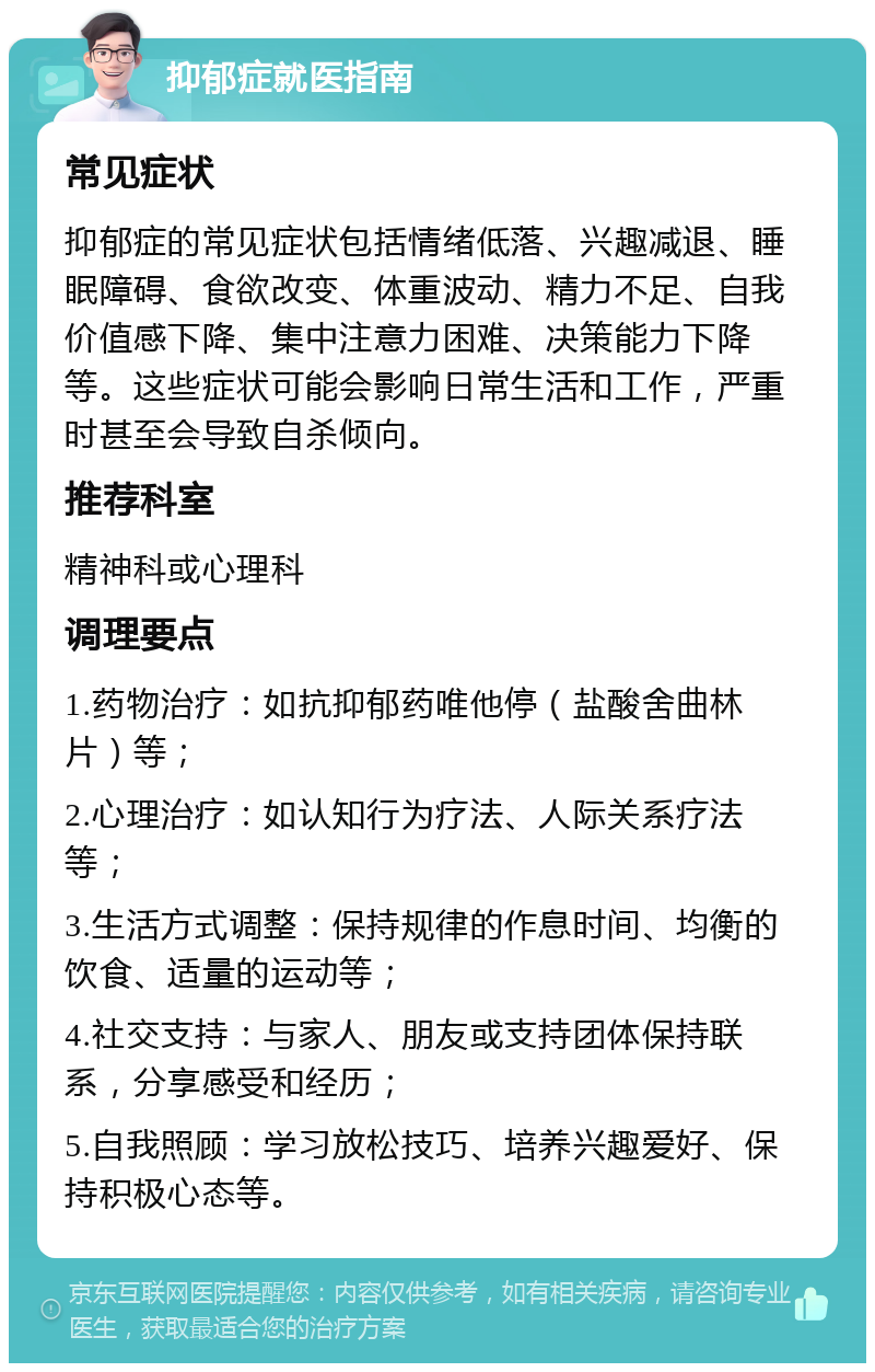 抑郁症就医指南 常见症状 抑郁症的常见症状包括情绪低落、兴趣减退、睡眠障碍、食欲改变、体重波动、精力不足、自我价值感下降、集中注意力困难、决策能力下降等。这些症状可能会影响日常生活和工作，严重时甚至会导致自杀倾向。 推荐科室 精神科或心理科 调理要点 1.药物治疗：如抗抑郁药唯他停（盐酸舍曲林片）等； 2.心理治疗：如认知行为疗法、人际关系疗法等； 3.生活方式调整：保持规律的作息时间、均衡的饮食、适量的运动等； 4.社交支持：与家人、朋友或支持团体保持联系，分享感受和经历； 5.自我照顾：学习放松技巧、培养兴趣爱好、保持积极心态等。