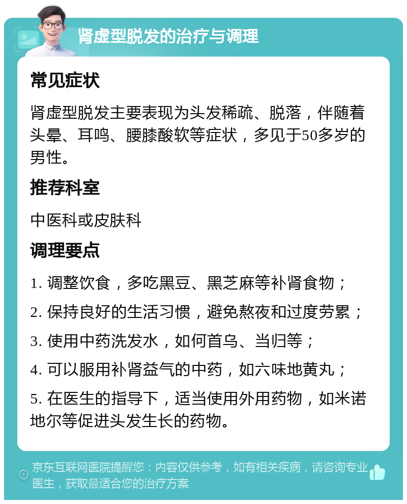 肾虚型脱发的治疗与调理 常见症状 肾虚型脱发主要表现为头发稀疏、脱落，伴随着头晕、耳鸣、腰膝酸软等症状，多见于50多岁的男性。 推荐科室 中医科或皮肤科 调理要点 1. 调整饮食，多吃黑豆、黑芝麻等补肾食物； 2. 保持良好的生活习惯，避免熬夜和过度劳累； 3. 使用中药洗发水，如何首乌、当归等； 4. 可以服用补肾益气的中药，如六味地黄丸； 5. 在医生的指导下，适当使用外用药物，如米诺地尔等促进头发生长的药物。