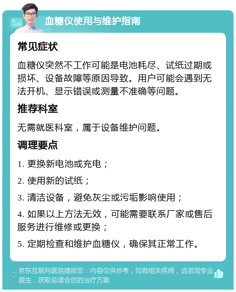 血糖仪使用与维护指南 常见症状 血糖仪突然不工作可能是电池耗尽、试纸过期或损坏、设备故障等原因导致。用户可能会遇到无法开机、显示错误或测量不准确等问题。 推荐科室 无需就医科室，属于设备维护问题。 调理要点 1. 更换新电池或充电； 2. 使用新的试纸； 3. 清洁设备，避免灰尘或污垢影响使用； 4. 如果以上方法无效，可能需要联系厂家或售后服务进行维修或更换； 5. 定期检查和维护血糖仪，确保其正常工作。