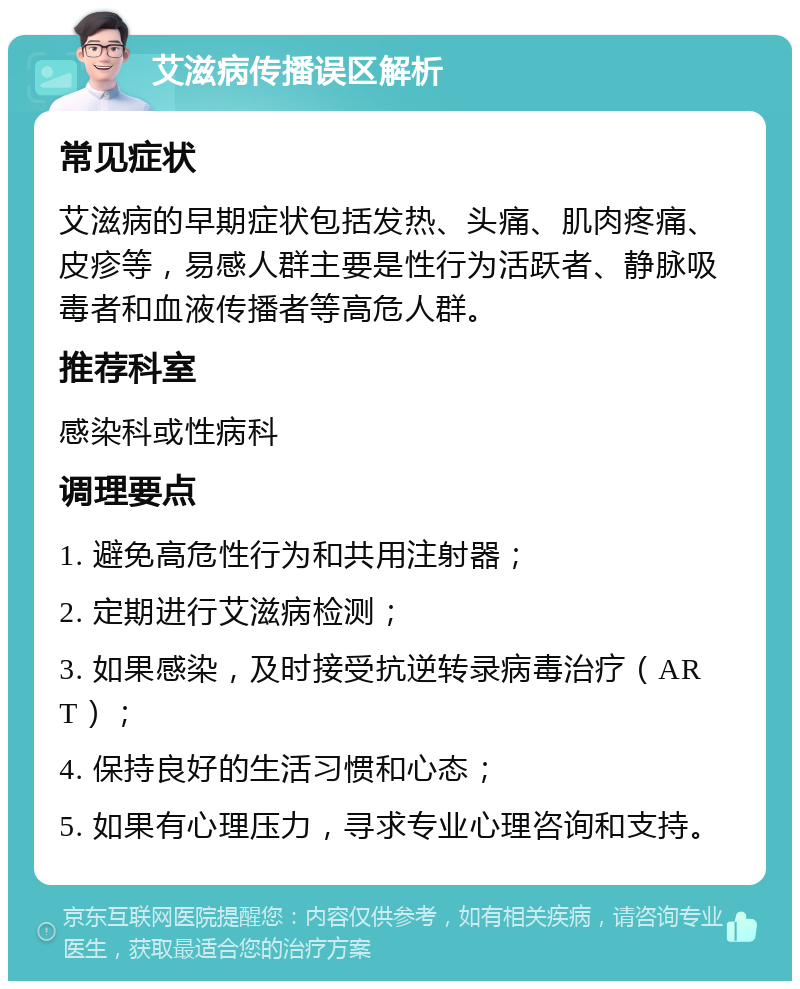 艾滋病传播误区解析 常见症状 艾滋病的早期症状包括发热、头痛、肌肉疼痛、皮疹等，易感人群主要是性行为活跃者、静脉吸毒者和血液传播者等高危人群。 推荐科室 感染科或性病科 调理要点 1. 避免高危性行为和共用注射器； 2. 定期进行艾滋病检测； 3. 如果感染，及时接受抗逆转录病毒治疗（ART）； 4. 保持良好的生活习惯和心态； 5. 如果有心理压力，寻求专业心理咨询和支持。